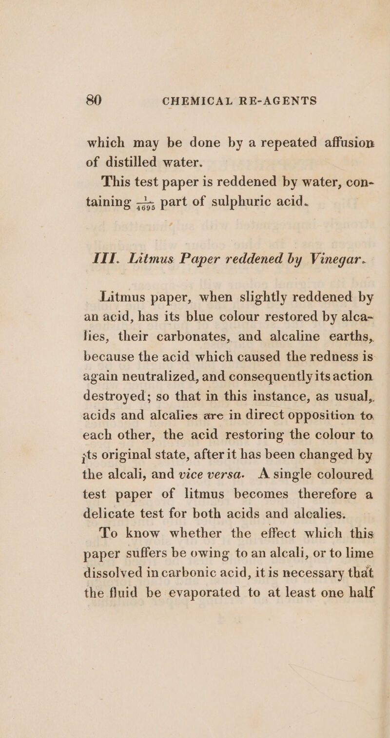 which may be done by a repeated affusion of distilled water. This test paper is reddened by water, con- taining ;+. part of sulphuric acid. LIT. Litmus Paper reddened by Vinegar. _ Litmus paper, when slightly reddened by an acid, has its blue colour restored by alca- lies, their carbonates, and alcaline earths, because the acid which caused the redness is again neutralized, and consequently its action destroyed; so that in this stance, as usual,. acids and alcalies are in direct opposition to, each other, the acid restoring the colour to ;ts original state, after it has been changed by the alcali, and vice versa. A single coloured. test paper of litmus becomes therefore a delicate test for both acids and alcalies. To know whether the effect which this paper suffers be owing to an alcali, or to lime dissolved in carbonic acid, it is necessary that the fluid be evaporated to at least one half