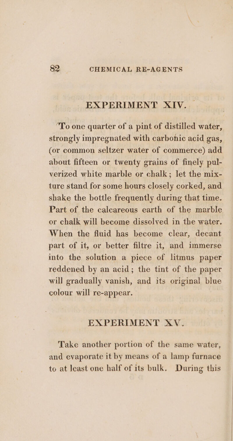 EXPERIMENT XIV. — “To one quarter of a pint of distilled water, strongly impregnated with carbonic acid gas, (or common seltzer water of commerce) add about fifteen or twenty grains of finely pul- verized white marble or chalk; let the mix- ture stand for some hours closely corked, and shake the bottle frequently during that time. Part of the calcareous earth of the marble or chalk will become dissolved in the water. When the fluid has become clear, decant part of it, or better filtre it, and immerse into the solution a piece of litmus paper reddened by an acid; the tint of the paper will gradually vanish, and its original blue colour will re-appear. EXPERIMENT XV. Take another portion of the same water, and evaporate it by means of a lamp furnace to at least one half of its bulk. During this