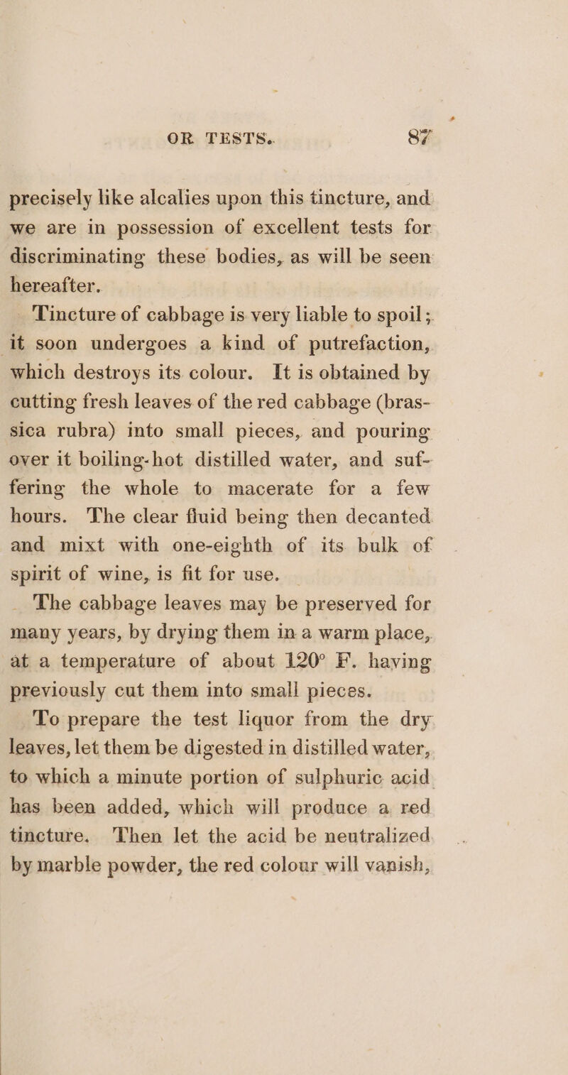 precisely like alcalies upon this tincture, and we are in possession of excellent tests for discriminating these bodies, as will be seen hereafter. _ Tincture of cabbage is very liable to spoil ;. it soon undergoes a kind of putrefaction, which destroys its colour. It is obtained by cutting fresh leaves of the red cabbage (bras- sica rubra) into small pieces, and pouring over it boiling-hot distilled water, and suf- fering the whole to macerate for a few hours. The clear fiuid being then decanted. and mixt with one-eighth of its bulk of spirit of wine, is fit for use. _ The cabbage leaves may be preserved for many years, by drying them in a warm place, at a temperature of about 120° F. having previously cut them into small pieces. To prepare the test liquor from the dry leaves, let them be digested in distilled water, to which a minute portion of sulphuric acid. has been added, which will produce a red tincture. Then let the acid be neutralized by marble powder, the red colour will vanish,