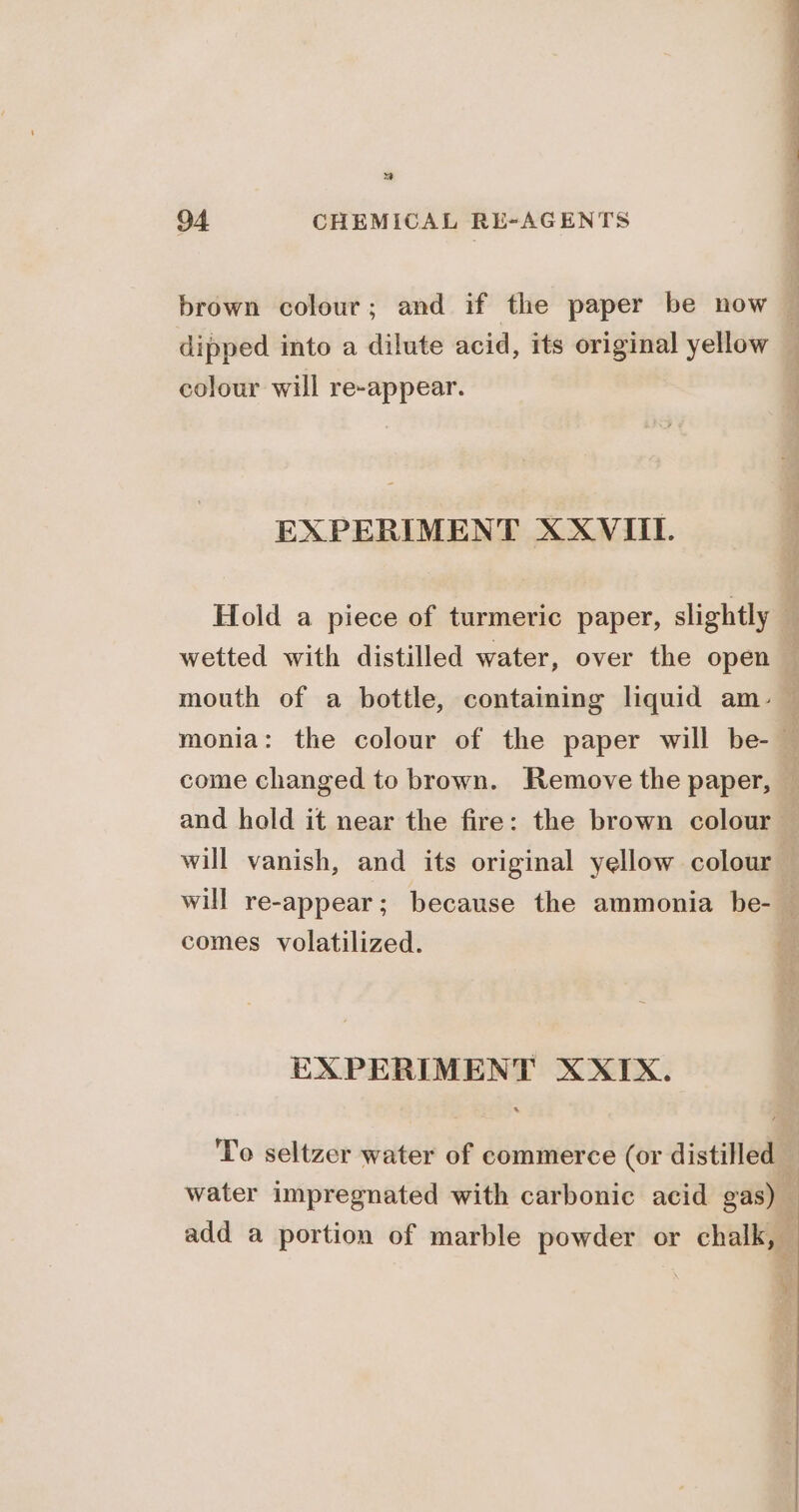 Ms 94 CHEMICAL RE-AGENTS dipped into a dilute acid, its original yellow colour will re-appear. EXPERIMENT XXVIII. mouth of a bottle, containing liquid am- and hold it near the fire: the brown colour comes volatilized. EXPERIMENT XXIX. water impregnated with carbonic acid gas) add a portion of marble powder or chalk, LF