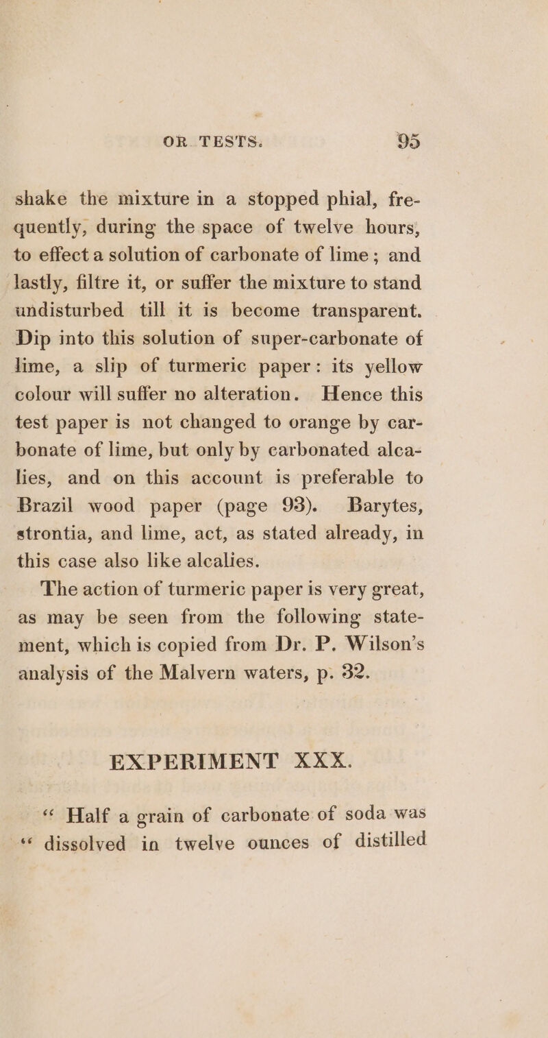 shake the mixture in a stopped phial, fre- quently, during the space of twelve hours, to effect a solution of carbonate of lime; and lastly, filtre it, or suffer the mixture to stand undisturbed till it is become transparent. Dip into this solution of super-carbonate of lime, a slip of turmeric paper: its yellow colour will suffer no alteration. Hence this test paper is not changed to orange by car- bonate of lime, but only by carbonated alca- lies, and on this account is preferable to Brazil wood paper (page 93). Barytes, strontia, and lime, act, as stated already, in this case also like alcalies. The action of turmeric paper is very great, as may be seen from the following state- ment, which is copied from Dr. P. Wilson’s analysis of the Malvern waters, p. 32. EXPERIMENT XXX. “« Half a grain of carbonate of soda was © dissolved in twelve ounces of distilled