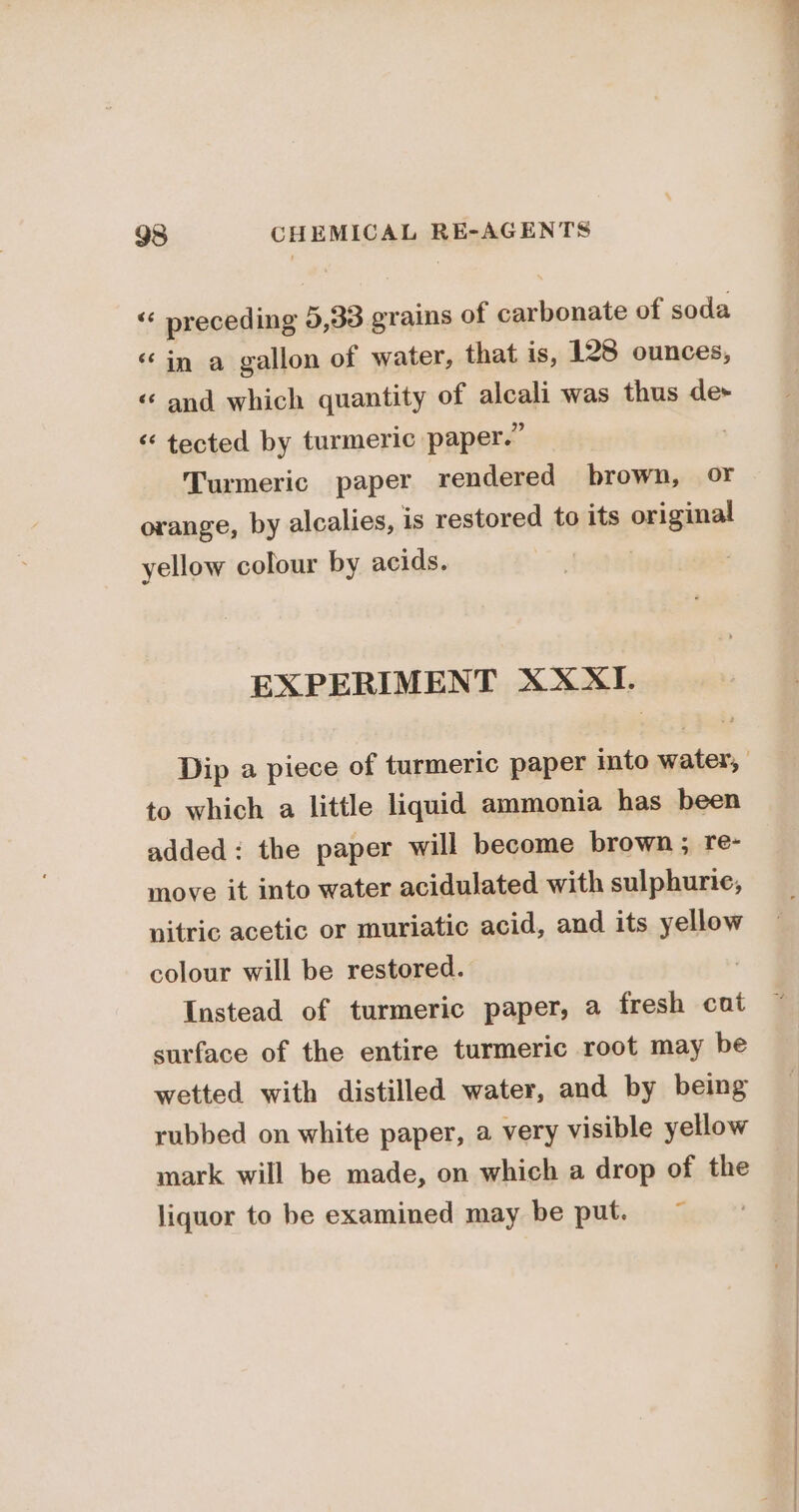 “ preceding 5,33 grains of carbonate of soda «in a gallon of water, that is, 128 ounces, «and which quantity of alcali was thus de “ tected by turmeric paper.” Turmeric paper rendered brown, or orange, by alcalies, is restored to its original yellow colour by acids. ; EXPERIMENT XXXI. to which a little liquid ammonia has been added: the paper will become brown ; re- move it into water acidulated with sulphuric, nitric acetic or muriatic acid, and its yellow colour will be restored. Instead of turmeric paper, a fresh cat surface of the entire turmeric root may be wetted with distilled water, and by being rubbed on white paper, a very visible yellow mark will be made, on which a drop of the liquor to be examined may be put. ©