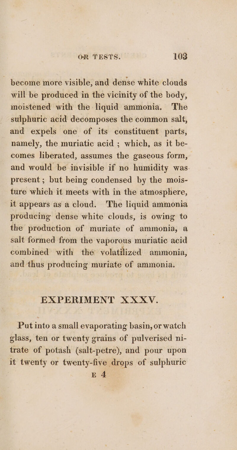 - become more visible, and dense white clouds will be produced in the vicinity of the body, moistened with the liquid ammonia. The sulphuric acid decomposes the common salt, and expels one of its constituent parts, : namely, the muriatic acid ; which, as it be- comes liberated, assumes the gaseous form, and would be invisible if no humidity was. present ; but being condensed by the mois- ture which it meets with in the atmosphere, it appears as a cloud. The liquid ammonia producing dense white clouds, is owing to the production of muriate of ammonia, a salt formed from the vaporous muriatic acid combined with the volatilized ammonia, and thus producing muriate of ammonia. EXPERIMENT XXXV. Put into a small evaporating basin, or watch glass, ten or twenty grains of pulverised ni- trate of potash (salt-petre), and pour upon it twenty or twenty-five drops of sulphuric | EA