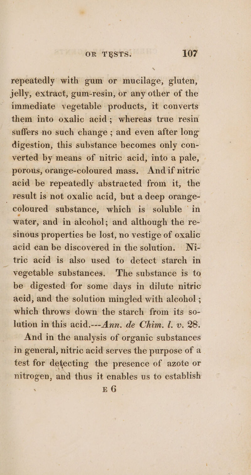 repeatedly with gum or mucilage, gluten, jelly, extract, gum-resin, or any other of the - immediate vegetable products, it converts them into oxalic acid; whereas true resin suffers no such change ; and even after long digestion, this substance becomes only con- verted by means of nitric acid, into a pale, porous, orange-coloured mass. And if nitric acid be repeatedly abstracted from it, the _ result is not oxalic acid, but a deep orange- coloured substance, which is soluble ‘in water, and in alcohol; and although the re- sinous properties be lost, no vestige of oxalic acid ean be discovered in the solution. Ni- _ tric acid is also used to detect starch in vegetable substances. The substance is to be digested for some days in dilute nitric acid, and the solution mingled with alcohol ; which throws down the starch from its so- lution in this acid.---Ann. de Chim. 1. v. 28. And in the analysis of organic substances in general, nitric acid serves the purpose of a test for detecting the presence of azote or nitrogen, and thus it enables us to establish | EG