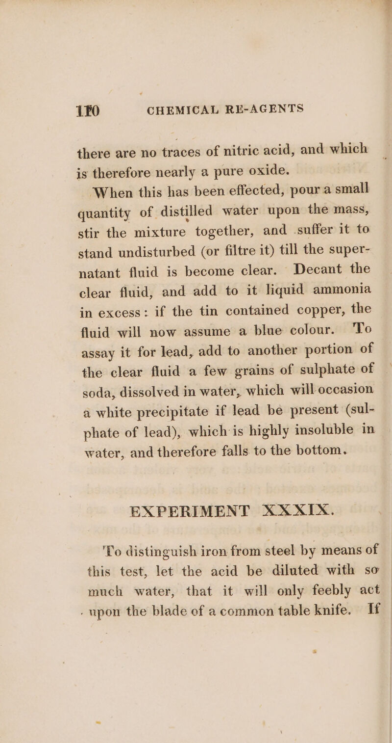 there are no traces of nitric acid, and which is therefore nearly a pure oxide. When this has been effected, pour a small quantity of distilled water upon the mass, stir the mixture together, and suffer it to stand undisturbed (or filtre it) till the super- natant fluid is become clear. Decant the clear fluid, and add to it liquid ammonia in excess: if the tin contained copper, the fluid will now assume a blue colour. ‘To assay it for lead, add to another portion of the clear fluid a few grains of sulphate of soda, dissolved in water, which will occasion a white precipitate if lead be present (sul- phate of lead), which is highly insoluble in water, and therefore falls to the bottom. EXPERIMENT XXXIX. ‘Yo distinguish iron from steel by means of this test, let the acid be diluted with so much water, that it will only feebly act — . upon the blade of a common table knife. Tf