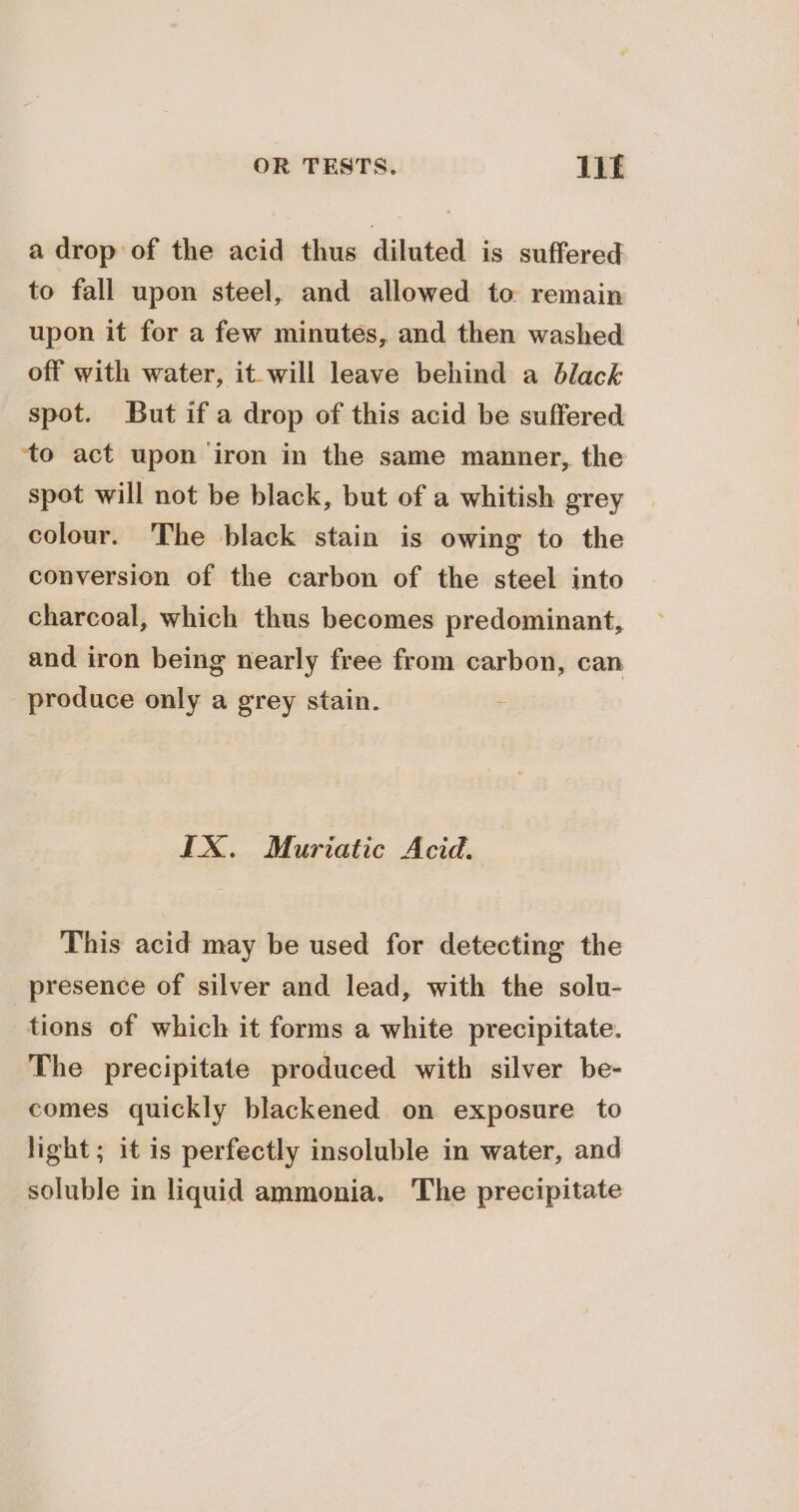 a drop of the acid thus diluted is suffered to fall upon steel, and allowed to remain upon it for a few minutes, and then washed off with water, it will leave behind a black spot. But if a drop of this acid be suffered ‘to act upon iron in the same manner, the spot will not be black, but of a whitish grey colour. The black stain is owing to the conversion of the carbon of the steel into charcoal, which thus becomes predominant, and iron being nearly free from carbon, can produce only a grey stain. IX. Muriatic Acid. This acid may be used for detecting the presence of silver and lead, with the solu- tions of which it forms a white precipitate. The precipitate produced with silver be- comes quickly blackened on exposure to light; it is perfectly insoluble in water, and soluble in liquid ammonia. The precipitate