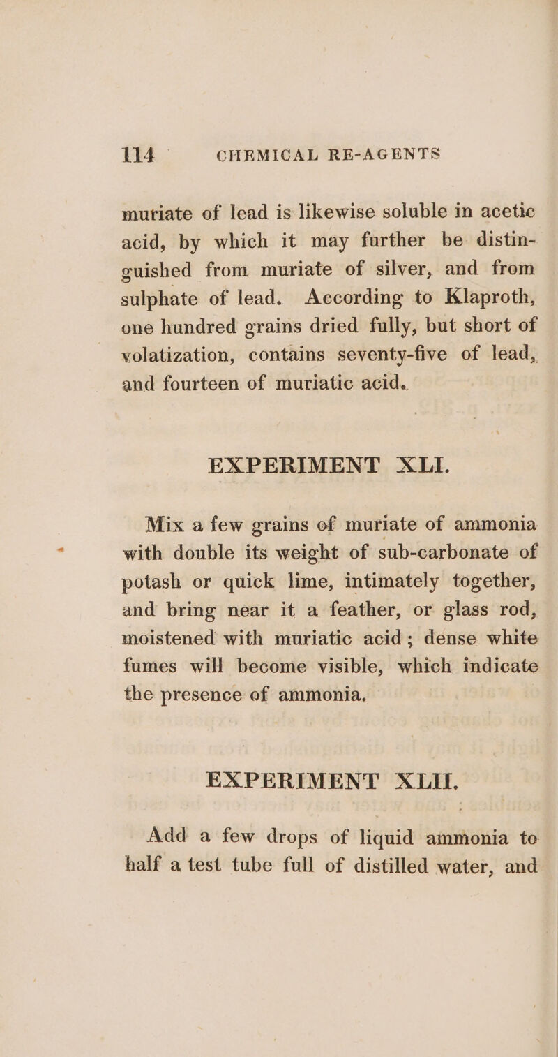 muriate of lead is likewise soluble in acetic acid, by which it may further be distin- guished from muriate of silver, and from sulphate of lead. According to Klaproth, one hundred grains dried fully, but short of volatization, contains seventy-five of lead, and fourteen of muriatic acid. EXPERIMENT XLI. Mix a few grains of muriate of ammonia with double its weight of sub-carbonate of potash or quick lime, intimately together, and bring near it a feather, or glass rod, moistened with muriatic acid; dense white fumes will become visible, which indicate the presence of ammonia. EXPERIMENT XLII, Add a few drops of liquid ammonia to half atest tube full of distilled water, and