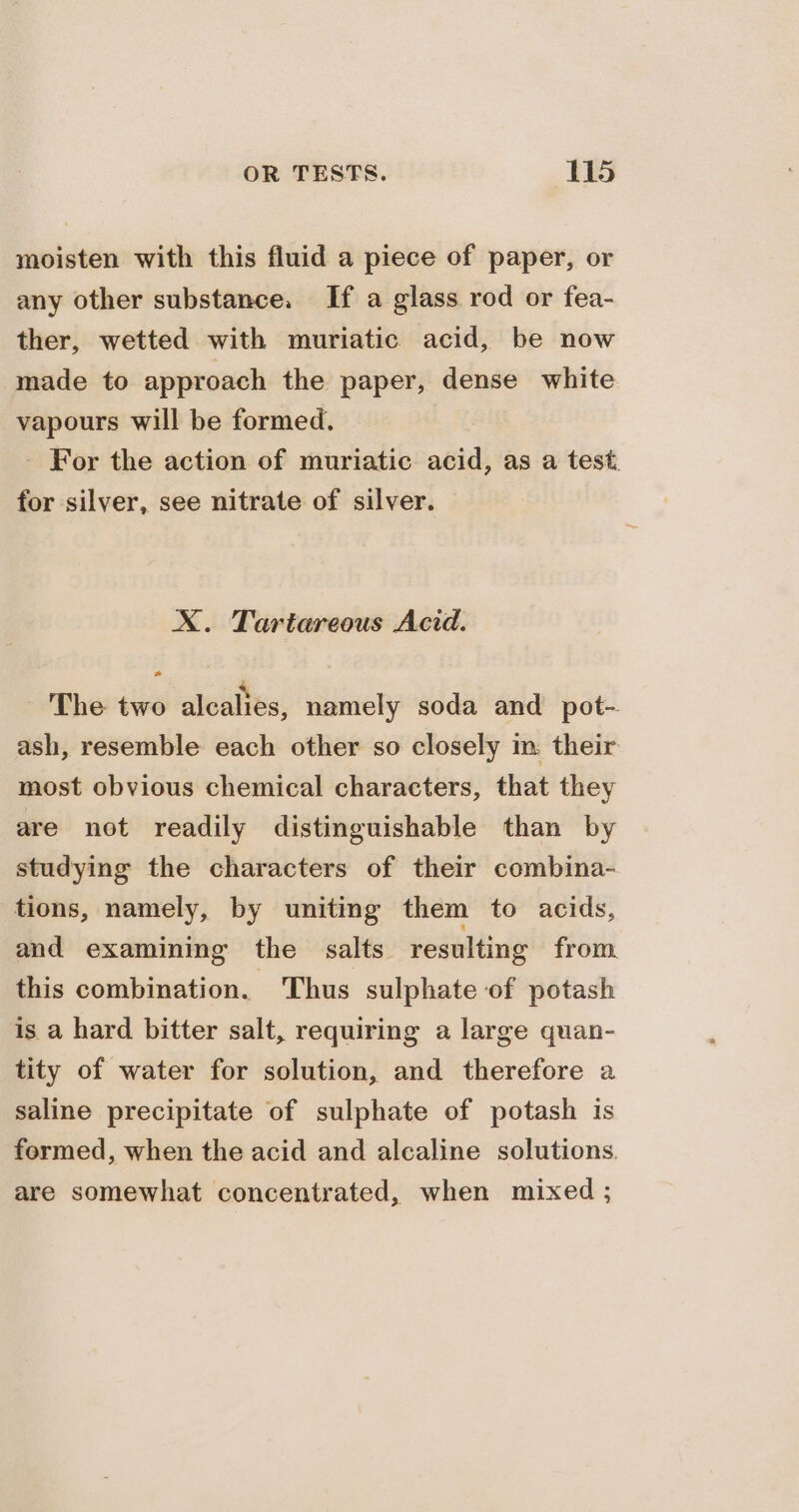 moisten with this fluid a piece of paper, or any other substance. If a glass rod or fea- ther, wetted with muriatic acid, be now made to approach the paper, dense white vapours will be formed. - For the action of muriatic acid, as a test. for silver, see nitrate of silver. X. Tartareous Acid. The two alcalies, namely soda and pot-. ash, resemble each other so closely im: their most obvious chemical characters, that they are not readily distinguishable than by studying the characters of their combina- tions, namely, by uniting them to acids, and examining the salts resulting from this combination. Thus sulphate of potash is a hard bitter salt, requiring a large quan- tity of water for solution, and therefore a saline precipitate of sulphate of potash is fermed, when the acid and alcaline solutions, are somewhat concentrated, when mixed ;