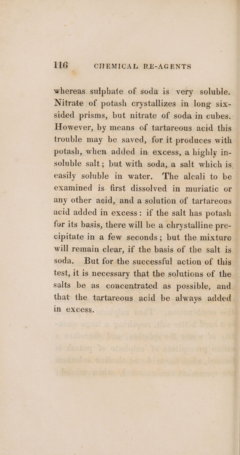 whereas. sulphate of soda is very soluble. Nitrate of potash crystallizes in long six- sided prisms, but nitrate of soda in cubes. However, by means of tartareous. acid this trouble may be saved, for it produces with potash, when added in excess, a highly in- soluble salt; but with soda; a salt which is. easily soluble in water. The alcali to be examined is. first dissolved in muriatic or any other acid, and a solution of tartareous acid added in excess: if the salt has potash for its basis, there will be a chrystalline pre- cipitate in a few seconds; but the mixture will remain clear, if the basis of the salt is soda, But for the successful action of this test, it is necessary that the solutions of the salts be as concentrated as possible, and that the tartareous acid be always added in excess.