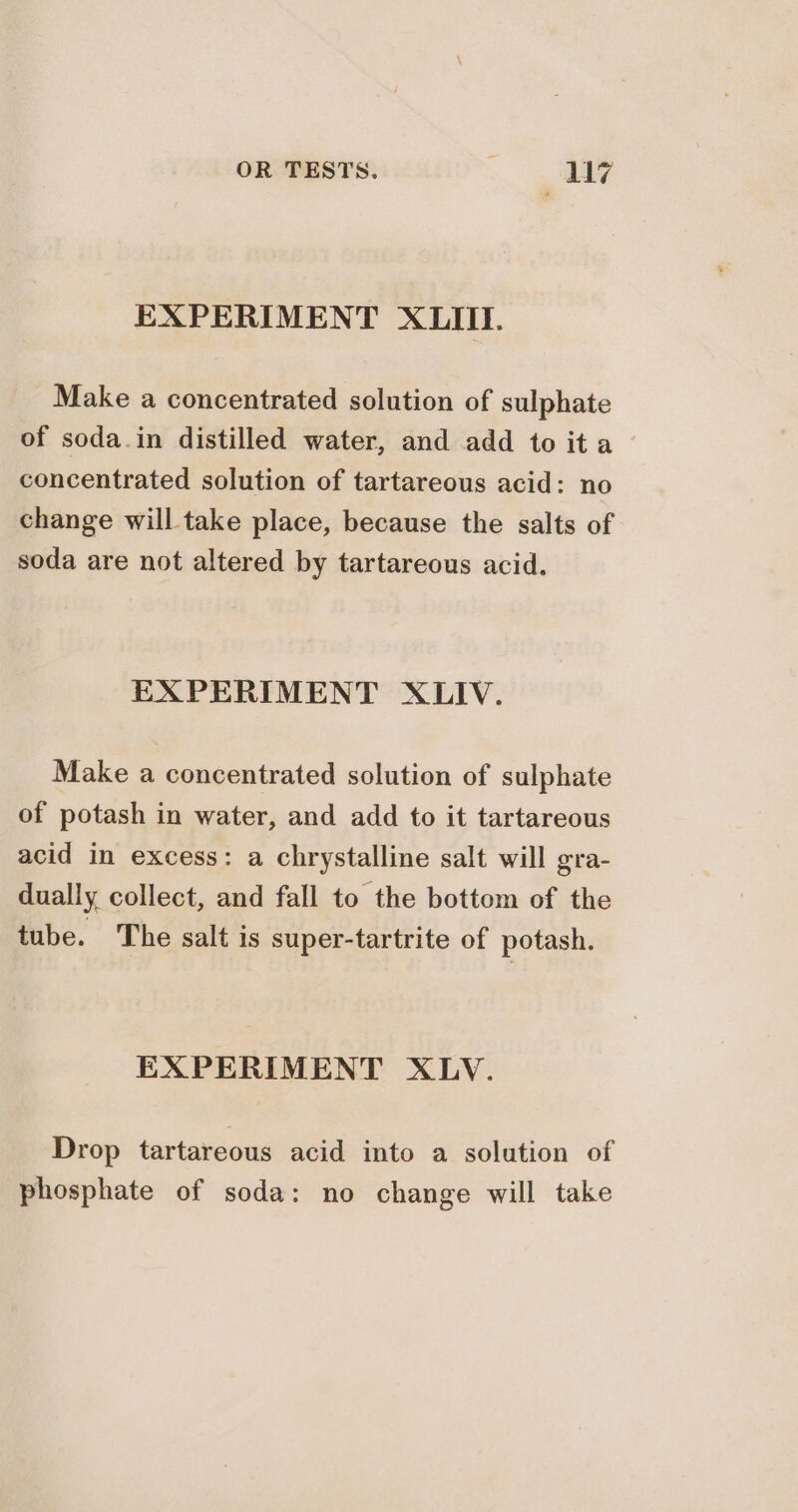 EXPERIMENT XLIII. Make a concentrated solution of sulphate of soda.in distilled water, and add to ita — concentrated solution of tartareous acid: no change will take place, because the salts of soda are not altered by tartareous acid. EXPERIMENT XLIV. Make a concentrated solution of sulphate of potash in water, and add to it tartareous acid in excess: a chrystalline salt will gra- dually collect, and fall to the bottom of the tube. The salt is super-tartrite of potash. EXPERIMENT XLV. Drop tartareous acid into a solution of phosphate of soda: no change will take