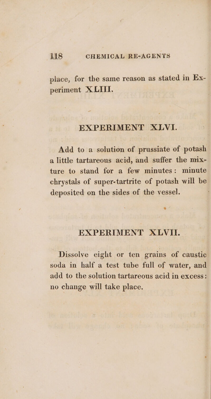 place, for the same reason as stated in Ex- periment X LITT. | = EXPERIMENT XLVI. Add to a solution of prussiate of potash a little tartareous acid, and suffer the mix- ture to stand for a few minutes: minute chrystals of super-tartrite of potash will be deposited on the sides of the vessel. EXPERIMENT XLVIL. Dissolve eight or ten grains of caustic soda in half a test tube full of water, and add to the solution tartareous acid in excess: no change will take place.