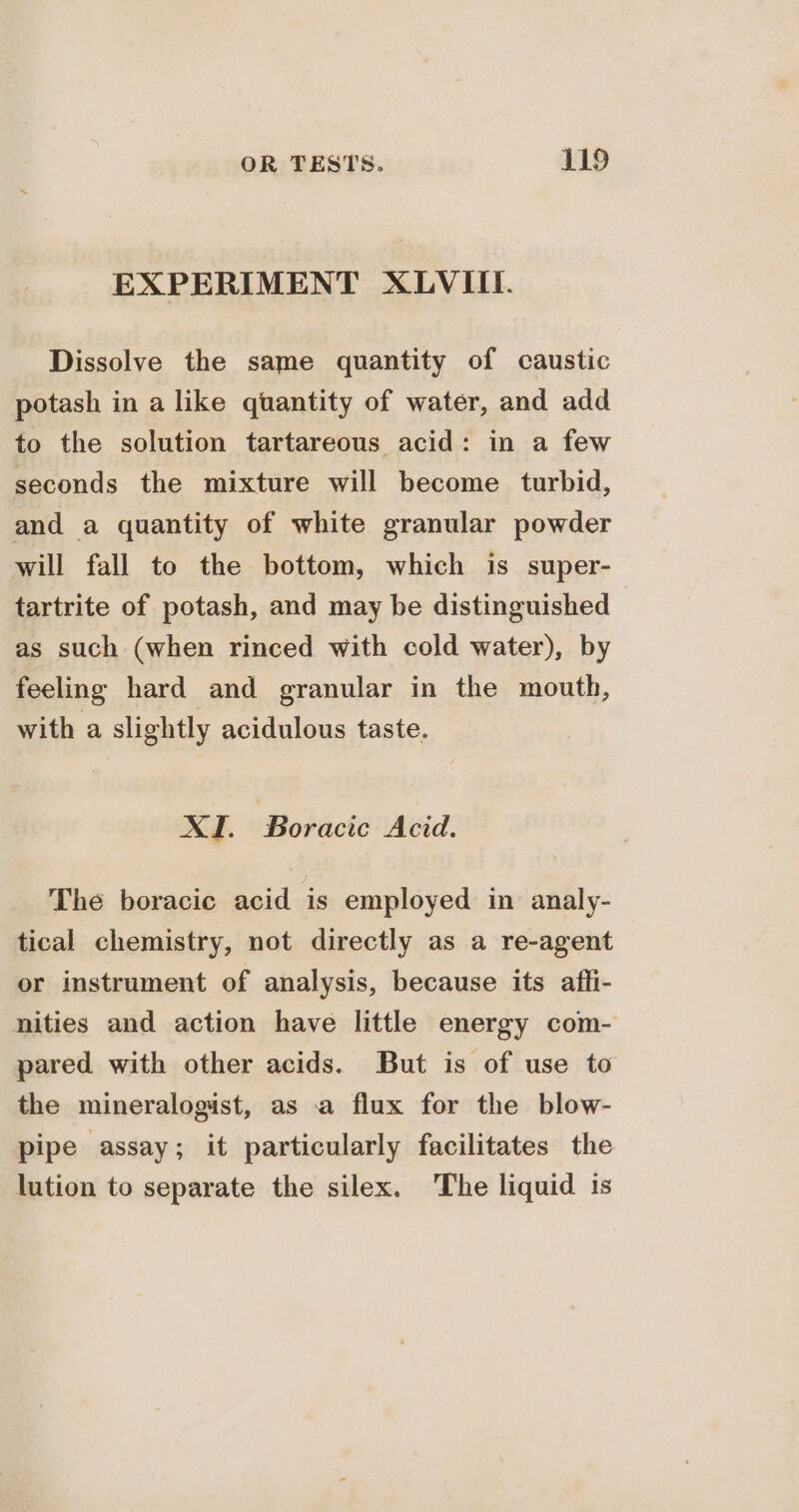 EXPERIMENT XLVIII. Dissolve the same quantity of caustic potash in a like quantity of water, and add to the solution tartareous acid: in a few seconds the mixture will become turbid, and a quantity of white granular powder will fall to the bottom, which is super- tartrite of potash, and may be distinguished as such (when rinced with cold water), by feeling hard and granular in the mouth, with a slightly acidulous taste. XI. Boracic Acid. The boracie acid is employed in analy- tical chemistry, not directly as a re-agent or instrument of analysis, because its affi- nities and action have little energy com- pared with other acids. But is of use to the mineralogist, as a flux for the blow- pipe assay; it particularly facilitates the lution to separate the silex. The liquid is