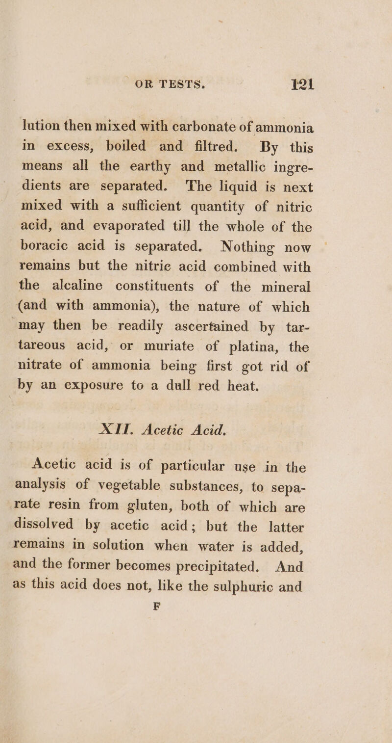 lution then mixed with carbonate of ammonia in excess, boiled and filtred. By this means all the earthy and metallic ingre- dients are separated. The liquid is next mixed with a sufficient quantity of nitric acid, and evaporated till the whole of the boracic acid is separated. Nothing now remains but the nitric acid combined with the alcaline constituents of the mineral (and with ammonia), the nature of which may then be readily ascertained by tar- tareous acid, or muriate of platina, the nitrate of ammonia being first got rid of by an exposure to a dull red heat. XIT. Acetic Acid. Acetic acid is of particular use in the analysis of vegetable substances, to sepa- rate resin from gluten, both of which are dissolved by acetic acid; but the latter remains in solution when water is added, and the former becomes precipitated. And as this acid does not, like the sulphuric and F