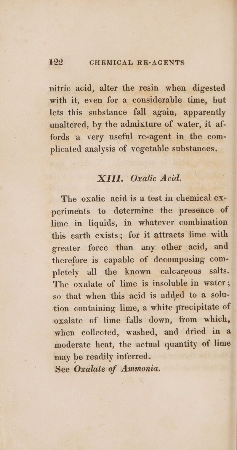 nitric acid, alter the resin when digested with it, even for a considerable time, but lets this substance fall again, apparently unaltered, by the admixture of water, it af- fords a very useful re-agent in the com- plicated analysis of vegetable substances. XIII. Oxalic Acid. The oxalic acid is a test in chemical ex- periments to determine the presence of lime in liquids, in whatever combination this earth exists; for it attracts lime with greater force than any other acid, and — therefore is capable of decomposing com- pletely all the known calcareous salts. The oxalate of lime is insoluble in water ; so that when this acid is added to a solu- tion containing lime, a white precipitate of oxalate of lime falls down, from which, when collected, washed, and dried in a moderate heat, the actual quantity of lime may be readily inferred. : See Oxalate of Ammonia.