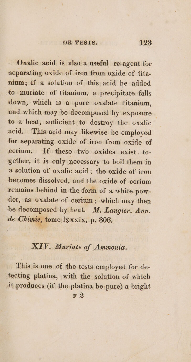 Oxalic acid is also a useful re-agent for separating oxide of iron from oxide of tita- nium; if a solution of this acid be added to muriate of titanium, a precipitate falls down, which is a pure oxalate titanium, and which may be decomposed by exposure to a heat, sufficient to destroy the oxalic acid. This acid may likewise be employed for separating oxide of iron from oxide of cerium. If these two oxides exist. to- gether, it is only necessary to boil them in a solution of oxalic acid; the oxide of iron becomes dissolved, and the oxide of cerium remains behind in the form of a white pow- der, as oxalate of cerium ; which may then be decomposed by heat. M. Laugier. Ann. de Choma tome Ixxxix, p. 306. XIV. Muriate of Ammonia. This is one of the tests employed for de- tecting platina, with the solution of which it produces (if the platina be pure) a bright F 2
