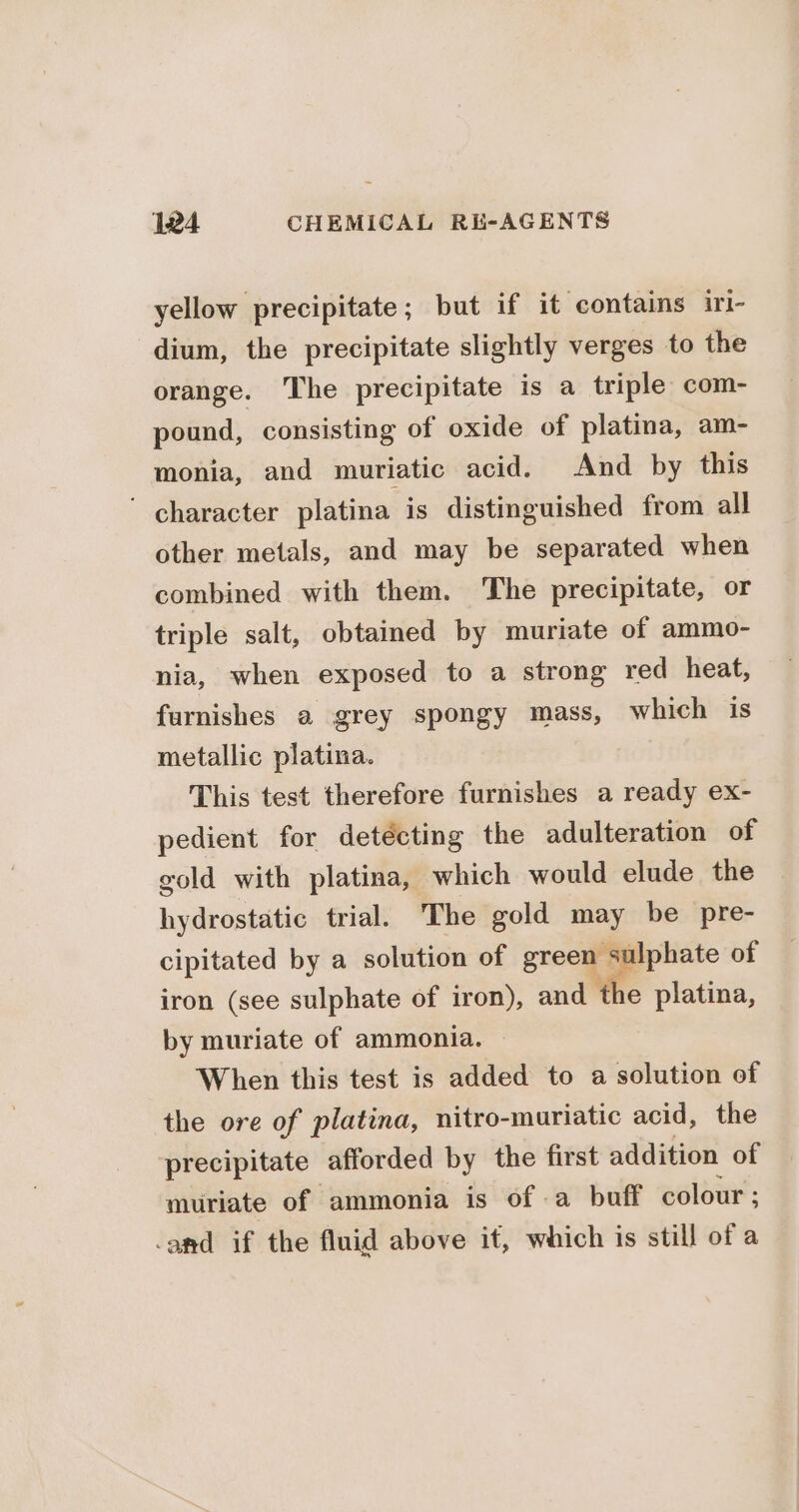 yellow precipitate; but if it contains iri- dium, the precipitate slightly verges to the orange. The precipitate is a triple com- pound, consisting of oxide of platina, am- monia, and muriatic acid. And by this ' character platina is distinguished from all other metals, and may be separated when combined with them. The precipitate, or triple salt, obtained by muriate of ammo- nia, when exposed to a strong red heat, furnishes a grey spongy mass, which is metallic platina. This test therefore furnishes a ready ex- pedient for detécting the adulteration of gold with platina, which would elude the hydrostatic trial. The gold iiay be pre- cipitated by a solution of precy ulphate of iron (see sulphate of iron), and the platina, by muriate of ammonia. When this test is added to a solution of the ore of platina, nitro-muriatic acid, the precipitate afforded by the first addition of muriate of ammonia is of .a buff colour ; -and if the fluid above it, which is still of a