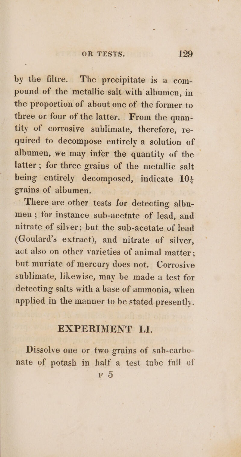 by the filtre. The precipitate is a com- pound of the metallic salt with albumen, in the proportion of about one of the former to three or four of the latter. From the quan- tity of corrosive sublimate, therefore, re- quired to decompose entirely a solution of albumen, we may infer the quantity of the | latter ; for three grains of the metallic salt being entirely decomposed, indicate 104 grains of albumen. There are other tests for detecting albu- men ; for instance sub-acetate of lead, and nitrate of silver; but the sub-acetate of lead (Goulard’s extract), and nitrate of silver, act also on other varieties of animal matter; but muriate of mercury does not. Corrosive sublimate, likewise, may be made a test for detecting salts with a base of ammonia, when applied in the manner to be stated presently. EXPERIMENT LI. Dissolve one or two grains of sub-carbo- nate of potash in half a test tube full of FO