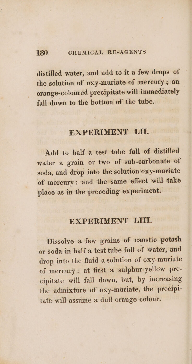 distilled water, and add to it a few drops of the solution of oxy-muriate of mercury ; an orange-coloured precipitate will immediately fall down to the bottom of the tube. EXPERIMENT LII. Add to half a test tube full of distilled water a grain or two of sub-carbonate of soda, and drop into the solution oxy-muriate of mercury: and the same effect will take place as in the preceding experiment. EXPERIMENT LIII. Dissolve a few grains of caustic potash or soda in half a test tube full of water, and drop into the fluid a solution of oxy-muriate of mercury: at first a sulphur-yellow pre- cipitate will fall down, but, by increasing the admixture of oxy-muriate, the precipi- — tate will assume a dull orange colour.