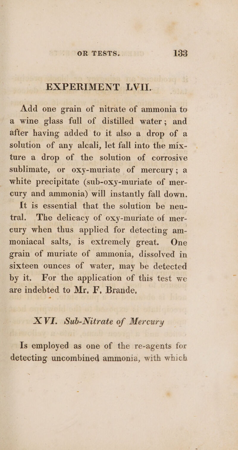 EXPERIMENT LVII. Add one grain of nitrate of ammonia to a wine glass full of distilled water; and after having added to it also a drop of a solution of any alcali, let fall into the mix- ture a drop of the solution of corrosive sublimate, or oxy-muriate of mercury; a white precipitate (sub-oxy-muriate of mer- cury and ammonia) will instantly fall down. It is essential that the solution be neu- tral. 'The delicacy of oxy-muriate of mer- eury when thus applied for detecting am- moniacal salts, is extremely great. One grain of muriate of ammonia, dissolved in sixteen ounces of water, may be detected by it. For the application of this test we are indebted to Mr. F. Brande. XVI. Sub-Nitrate of Mercury Is employed as one of the re-agents for detecting uncombined ammonia, with which