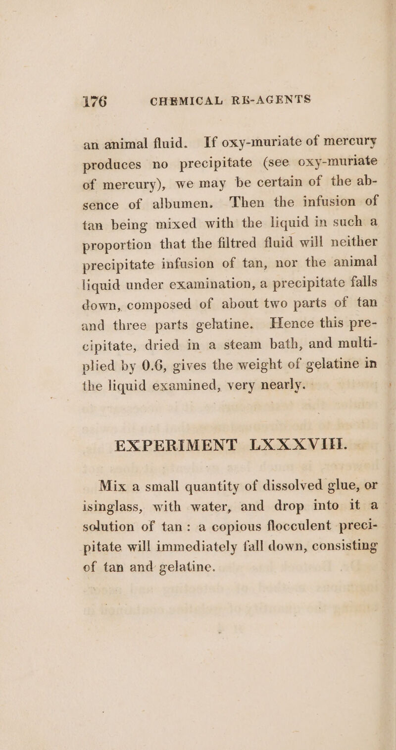 an animal fluid. If oxy-muriate of mercury produces no precipitate (see oxy-muriate of mercury), we may be certain of the ab- sence of albumen. Then the infusion of tan being mixed with the liquid in such a proportion that the filtred fluid will neither precipitate infusion of tan, nor the animal liquid under examination, a precipitate falls down, composed of about two parts of tan and three parts gelatine. Hence this pre- cipitate, dried in a steam bath, and multi- — plied by 0.6, gives the weight of gelatine in the liquid examined, very nearly. - EXPERIMENT LXXXVIEE. | Mix a small quantity of dissolved glue, or isinglass, with water, and drop into if a_ solution of tan: a copious flocculent preci- pitate will immediately fall down, consisting of tan and gelatine.