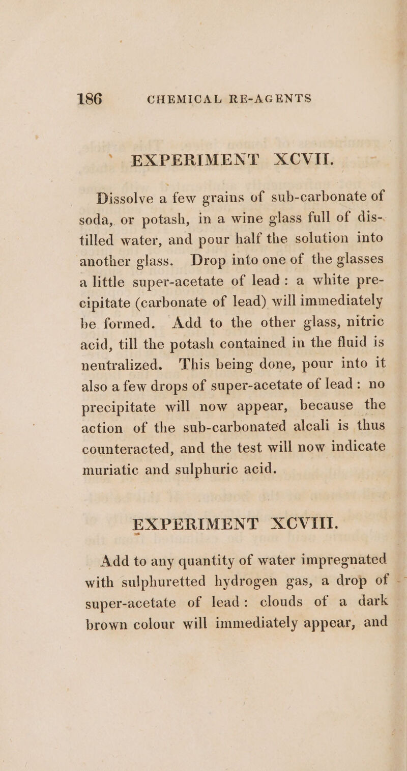 ' EXPERIMENT XCVII. Dissolve a few grains of sub-carbonate of soda,. or potash, in a wine glass full of dis-. tilled water, and pour half the solution into another glass. Drop into one of the glasses a little super-acetate of lead: a white pre- cipitate (carbonate of lead) will immediately be formed. Add to the other glass, nitric acid, till the potash contained in the fluid is neutralized. This being done, pour into it also a few drops of super-acetate of lead: no precipitate will now appear, because the action of the sub-carbonated alcali is thus counteracted, and the test will now indicate muriatic and sulphuric acid. EXPERIMENT XCVIII. Add to any quantity of water impregnated with sulphuretted hydrogen gas, a drop of — super-acetate of lead: clouds of a dark brown colour will immediately appear, and