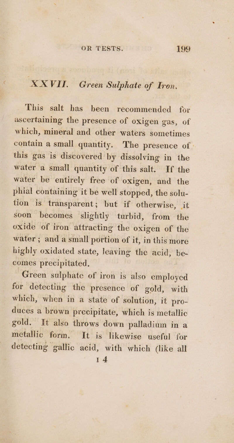 XXVIU. Green Sulphate of Eren, This salt has been recommended for ascertaining the presence of oxigen gas, of which, mineral and other waters sometimes contain a small quantity. The presence of. this gas is discovered by dissolving in the water a small quantity of this salt. If the water be entirely free of oxigen, and the phial containing it be well stopped, the solu- tion is transparent; but if otherwise, it soon becomes slightly turbid, from the oxide of iron attracting the oxigen of the water ; and a small portion of it, in this more highly oxidated state, leaving the acid, be- comes precipitated. Green sulphate of iron is also employed for detecting the presence of gold, with which, when in a state of solution, it pro- duces a brown precipitate, which is metallic gold. It also throws down palladium in a metallic form. It is likewise useful for detecting gallic acid, with which (like all 14