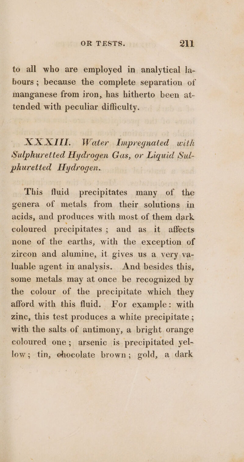 to all who are employed in analytical la- bours ; because the complete separation of manganese from iron, has hitherto been at- tended with peculiar difficulty. XX XTIT, Water Impregnated with Sulphuretted Hydrogen Gas, or Liquid Sul- — phuretted Hydrogen. This fluid precipitates many of the genera of metals from their solutions in acids, and produces with most of them dark coloured precipitates ; and as it affects none of the earths, with the exception of zircon and alumine, it. gives us a very. va- luable agent in analysis. And besides this, some metals may at once be recognized by the colour of the precipitate which they afford with this fluid. For example: with zinc, this test produces a white precipitate ; with the salts of antimony, a bright orange coloured one; arsenic is precipitated yel- low; tin, ehocolate brown; gold, a dark