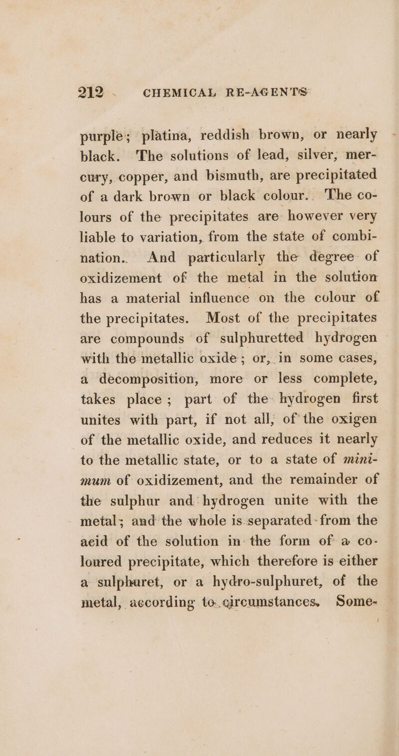 purple; platina, reddish brown, or nearly - black. The solutions of lead, silver, mer- cury, copper, and bismuth, are precipitated of a dark brown or black colour.. The co- lours of the precipitates are however very liable to variation, from the state of combi- nation.. And particularly the degree of oxidizement of the metal in the solution has a material influence on the colour of the precipitates. Most of the precipitates are compounds of sulphuretted hydrogen ~ with the metallic oxide; or, in some cases, a decomposition, more or less complete, takes place; part of the hydrogen first unites with part, if not all; of the oxigen of the metallic oxide, and reduces it nearly to the metallic state, or to a state of mini- mum of oxidizement, and the remainder of the sulphur and hydrogen unite with the metal; and the whole is separated: from the acid of the solution in: the form of a co- loured precipitate, which therefore is either a sulphuret, or a hydro-sulphuret, of the metal, according to.qircumstances. Some- — !