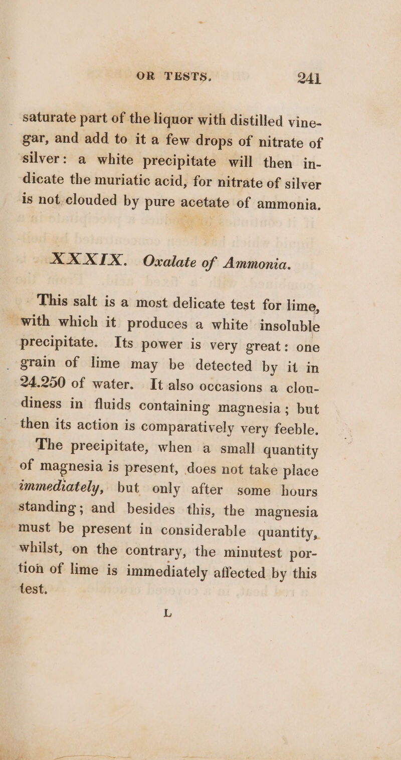 ij gar, and add to it a few drops of nitrate of dicate the muriatic acid, for nitrate of silver is not. clouded by pure acetate of ammonia. XX XIX. Oxalate of Ammonia. This salt is a most delicate test for lime, with which it produces a white insoluble precipitate. Its power is very great: one 24.250 of water. It also occasions a clou- diness in fluids containing magnesia; but then its action is comparatively very feeble. The precipitate, when a small quantity standing; and besides this, the magnesia whilst, on the contrary, the minutest por- tion of lime is immediately affected by this L