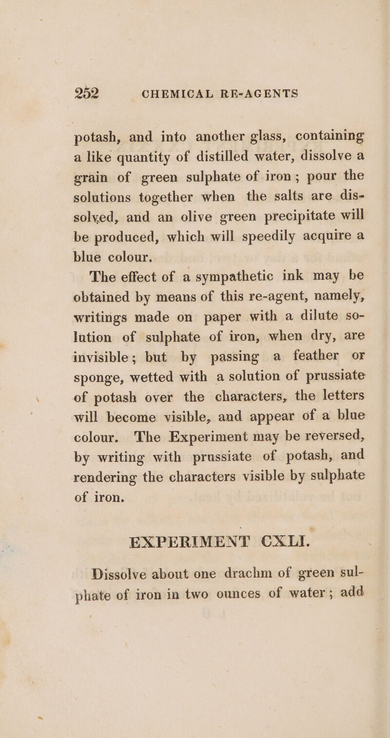 potash, and into another glass, containing a like quantity of distilled water, dissolve a grain of green sulphate of iron; pour the solutions together when the salts are dis- solyed, and an olive green precipitate will be produced, which will speedily acquire a blue colour. The effect of a sympathetic ink may be obtained by means of this re-agent, namely, writings made on paper with a dilute so- lution of sulphate of iron, when dry, are invisible; but by passing a feather or sponge, wetted with a solution of prussiate of potash over the characters, the letters will become visible, and appear of a blue colour. The Experiment may be reversed, by writing with prussiate of potash, and rendering the characters visible by sulphate of iron. EXPERIMENT CXLI. Dissolve about one drachm of green sul- phate of iron in two ounces of water ; add