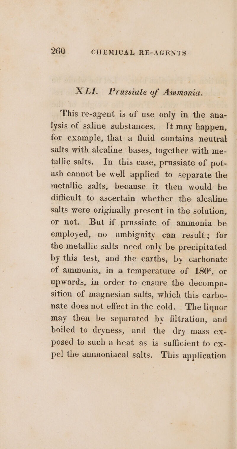 XII. Prussiate of Ammonia. This re-agent is of use only in the ana- lysis of saline substances. It may happen, for example, that a fluid contains neutral salts with alcaline bases, together with me- tallic salts. In this case, prussiate of pot- ash cannot be well applied to separate the metallic salts, because it then would be difficult to ascertain whether the alcaline salts were originally present in the solution, or not. But if prussiate of ammonia be employed, no ambiguity can result; for the metallic salts need only be precipitated by this test, and the earths, by carbonate of ammonia, in a temperature of 180°, or upwards, in order to ensure the decompo- sition of magnesian salts, which this carbo- nate does not effect in the cold. The liquor may then be separated by filtration, and boiled to dryness, and the dry mass ex- posed to such a heat as is sufficient to ex- pel the ammoniacal salts. This application