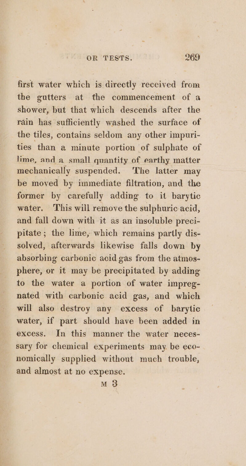 first water which is directly received from the gutters at the commencement of a shower, but that which descends after the rain has sufficiently washed the surface of the tiles, contains seldom any other impuri- ties than a minute portion of sulphate of lime, and a small quantity of earthy matter mechanically suspended. ‘The latter may be moved by immediate filtration, and the former by carefully adding to it barytic water. This will remove the sulphuric acid, and fall down with it as an insoluble preci- pitate; the lime, which remains partly dis- solved, afterwards likewise falls down by absorbing carbonic acid gas from the atmes- phere, or it may be precipitated by adding to the water a portion of water impreg- nated with carbonic acid gas, and which will also destroy any excess of barytic water, if part should have been added in excess. In this manner the water neces- sary for chemical experiments may. be eco- nomically supplied without much trouble, and almost at no expense. M8