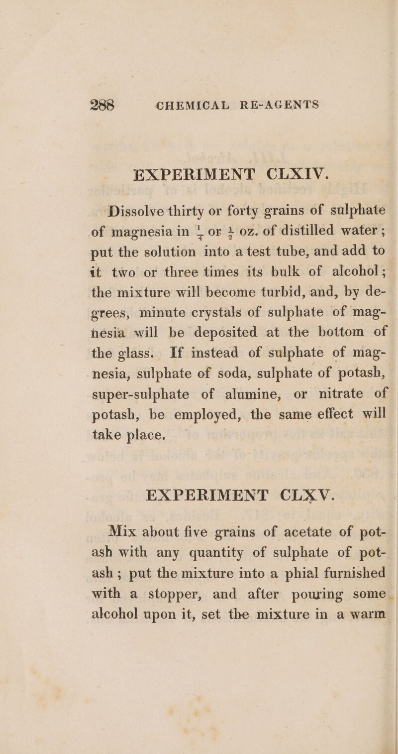 EXPERIMENT CLXIV. Dissolve thirty or forty grains of sulphate of magnesia in + or } oz. of distilled water ; put the solution into atest tube, and add to it two or three times its bulk of alcohol; the mixture will become turbid, and, by de- grees, minute crystals of sulphate of mag- hesia will be deposited at the bottom of the glass. If instead of sulphate of mag- nesia, sulphate of soda, sulphate of potash, super-sulphate of alumine, or nitrate of potash, be employed, the same effect will take place. EXPERIMENT CLXV. Mix about five grains of acetate of pot- ash with any quantity of sulphate of pot- ash ; put the mixture into a phial furnished with a stopper, and after powing some. alcohol upon it, set the mixture in a warm