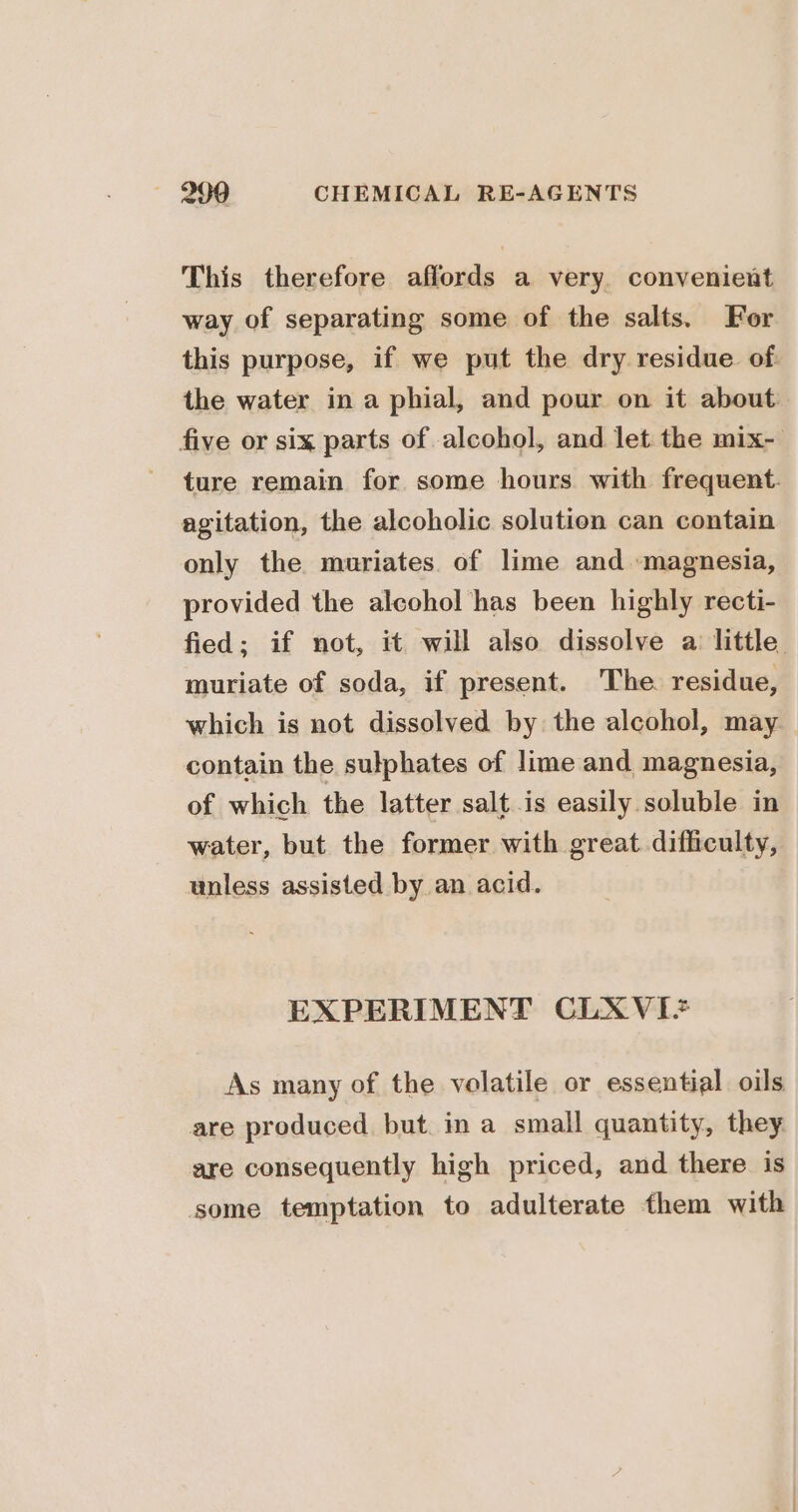 This therefore affords a very. convenient way of separating some of the salts. For this purpose, if we put the dry residue of. the water in a phial, and pour on it about. five or six parts of alcohol, and let the mix- ture remain for some hours with frequent. agitation, the alcoholic solution can contain only the muriates. of lime and magnesia, provided the alcohol has been highly recti- fied; if not, it will also dissolve a little muriate of soda, if present. The. residue, which is not dissolved by the alcohol, may contain the sulphates of lime and magnesia, of which the latter salt is easily soluble in water, but the former with great difficulty, unless assisted by an acid. EXPERIMENT CLXVI+* As many of the volatile or essential oils are produced but. in a small quantity, they are consequently high priced, and there is some temptation to adulterate them with