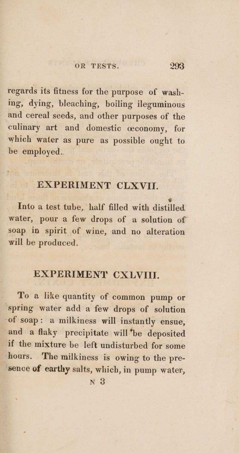 regards its fitness for the purpose of wash- ing, dying, bleaching, boiling ileguminous and cereal seeds, and other purposes of the culinary art and domestic oeconomy, for which water as pure as possible ought to be employed.. EXPERIMENT CLXVII. Into a test tube, half filled with distilied water, pour a few drops of -a solution of soap in spirit of wine, and no alteration will be preduced. EXPERIMENT CXLVIII. To a like quantity of common pump or spring water add a few drops of solution of soap: a milkiness will instantly ensue, and a flaky precipitate will “be deposited if the mixture be left undisturbed for some hours. The milkiness is owing to the pre- “sence of earthy salts, which, in pump water, N 3
