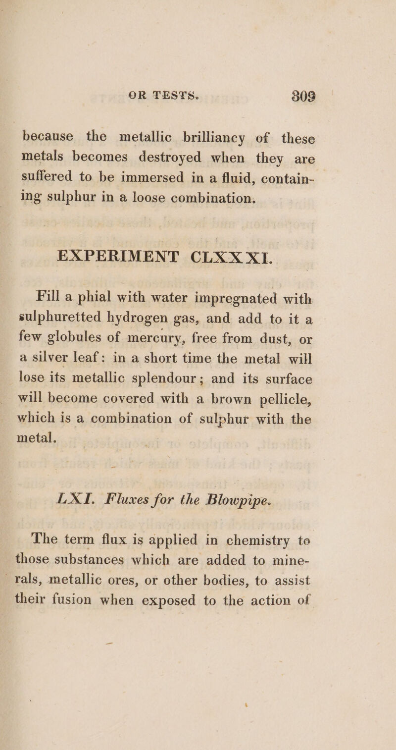 because the metallic brilliancy of these metals becomes destroyed when they are suffered to be immersed in a fluid, contain- ing sulphur in a loose combination. EXPERIMENT CLXX XI. Fill a phial with water impregnated with sulphuretted hydrogen gas, and add to it a few globules of mercury, free from dust, or a silver leaf: in a short time the metal will lose its metallic splendour; and its surface will become covered with a brown pellicle, which is a combination of sulphur with the metal. LXI, Fluxes for the Blowpipe. The term flux is applied in chemistry to those substances which are added to mine- rals, metallic ores, or other bodies, to assist their fusion when exposed to the action of