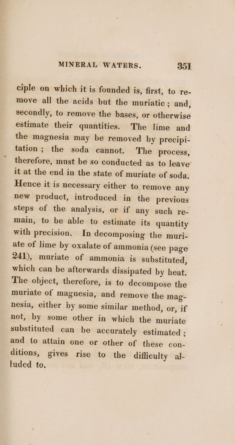 ciple on which it is founded is, first, to re- move all the acids but the muriatic ; and, secondly, to remove the bases, or otherwise estimate their quantities. The lime and the magnesia may be removed by precipi- tation; the soda cannot. The process, therefore, must be so conducted as to leave’ it at the end in the state of muriate of soda. Hence it is necessary either to remove any new product, introduced in the previous steps of the analysis, or if any such re- main, to be able to estimate its quantity with precision. In decomposing the muri- ate of lime by oxalate of ammonia (see page 241), muriate of ammonia is substituted, which can be afterwards dissipated by heat. The object, therefore, is to decompose the muriate of magnesia, and remove the mag- nesia, either by some similar method, or, if not, by some other in which the muriate substituted can be accurately estimated ; and to attain one or other of these con- ditions, gives rise to the difficulty al- luded to.