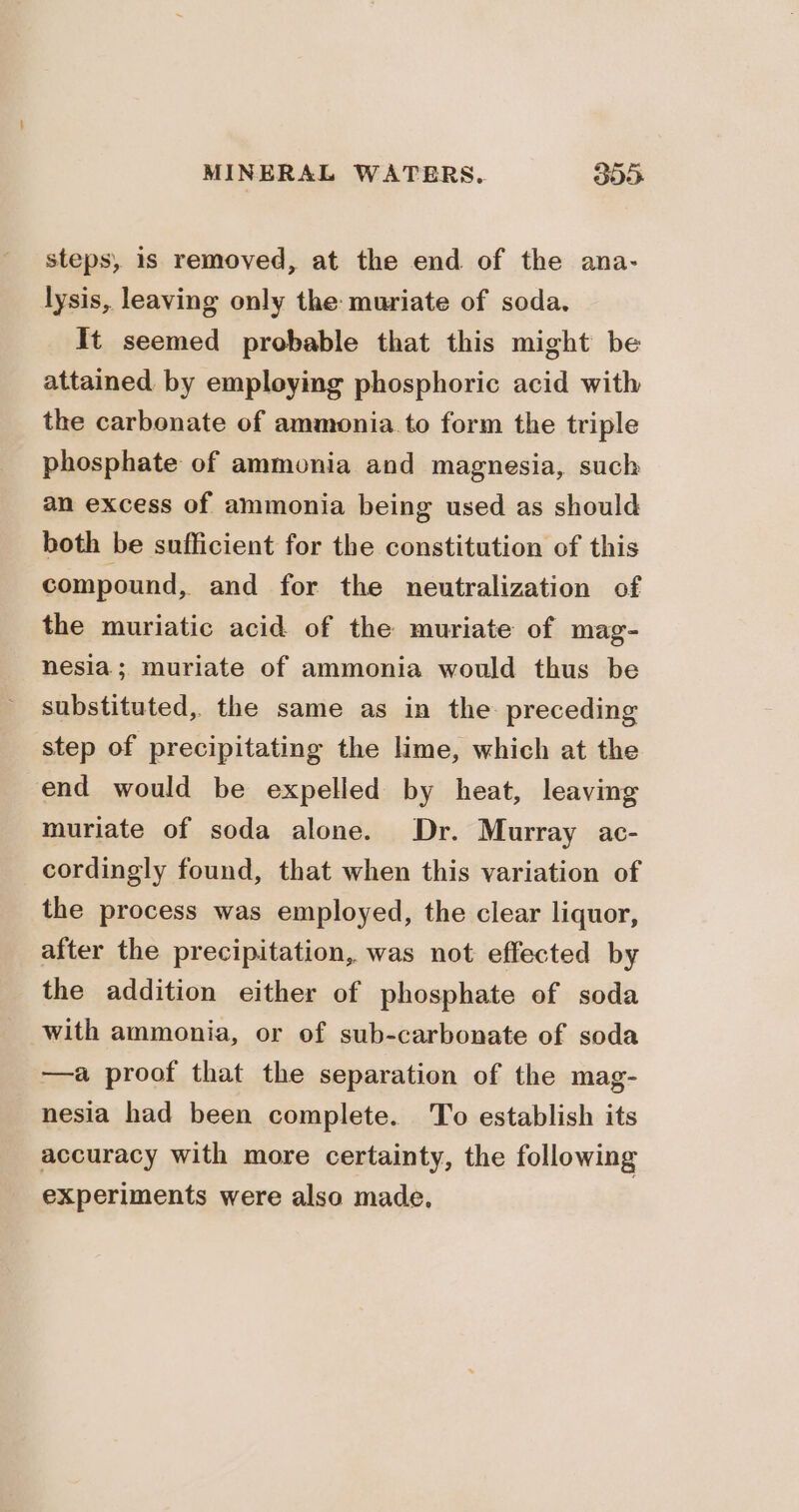 steps, is removed, at the end of the ana- lysis, leaving only the muriate of soda. It seemed probable that this might be attained by employing phosphoric acid with the carbonate of ammonia to form the triple phosphate of ammonia and magnesia, such an excess of ammonia being used as should both be sufficient for the constitution of this compound, and for the neutralization of the muriatic acid of the muriate of mag- nesia; muriate of ammonia would thus be substituted, the same as in the preceding step of precipitating the lime, which at the end would be expelled by heat, leaving muriate of soda alone. Dr. Murray ac- cordingly found, that when this variation of the process was employed, the clear liquor, after the precipitation, was not effected by the addition either of phosphate of soda with ammonia, or of sub-carbonate of soda —a proof that the separation of the mag- nesia had been complete. To establish its accuracy with more certainty, the following experiments were also made.