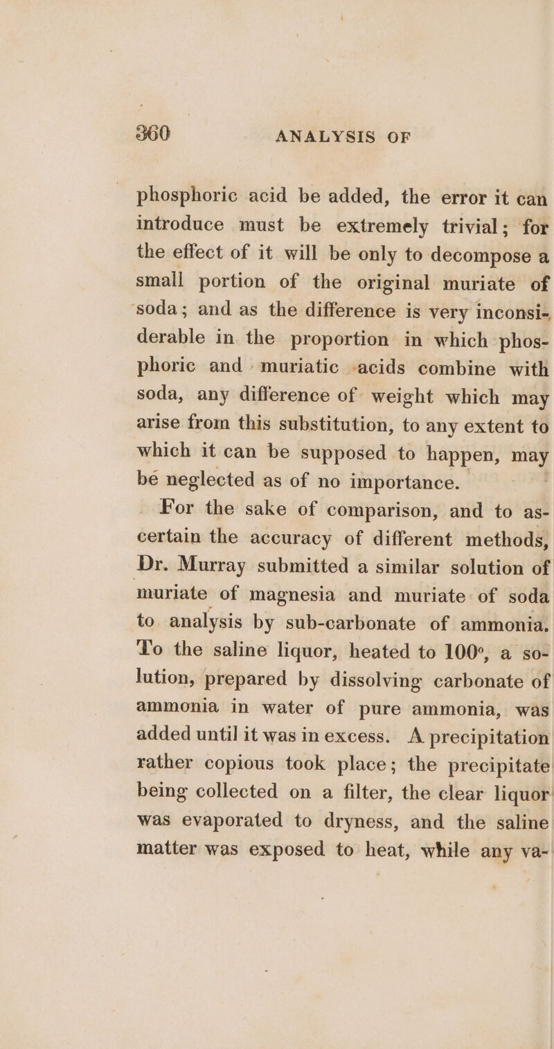 phosphoric acid be added, the error it can introduce must be extremely trivial; for the effect of it will be only to decompose a small portion of the original muriate of ‘soda; and as the difference is very inconsi- deste in the proportion in which phos- phoric and muriatic acids combine with soda, any difference of weight which may arise from this substitution, to any extent to which it can be supposed to happen, a be neglected as of no importance. For the sake of comparison, and to as- certain the accuracy of different methods, Dr. Murray submitted a similar solution of muriate of magnesia and muriate of soda to analysis by sub-carbonate of ammonia. To the saline liquor, heated to 100°, a so- lution, prepared by dissolving carbonate of ammonia in water of pure ammonia, was added until it was in excess. A precipitation rather copious took place; the precipitate being collected on a filter, the clear liquor: was evaporated to dryness, and the saline matter was exposed to heat, while any va-'