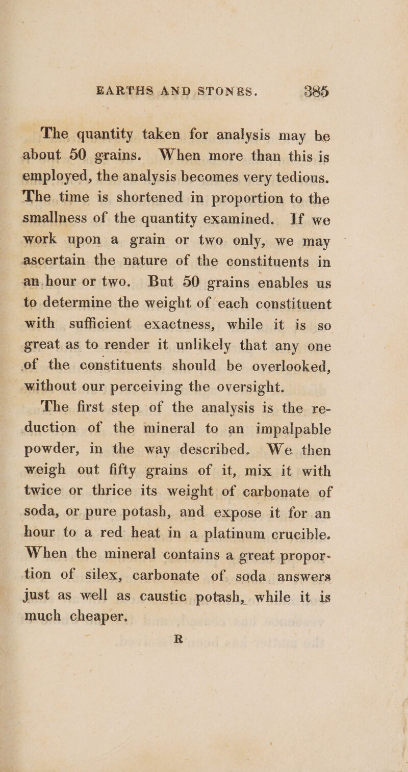 The quantity taken for analysis may be about 50 grains. When more than this is employed, the analysis becomes very tedious. The time is shortened in proportion to the smallness of the quantity examined. If we work upon a grain or two only, we may ascertain. the nature of the constituents in an.hour or two. But 50 grains enables us to determine the weight of each constituent with sufficient exactness, while it is so great as to render it unlikely that any one of the constituents should be overlooked, without our perceiving the oversight. The first step of the analysis is the re- duction of the mineral to an impalpable powder, in the way described. We then weigh out fifty grains of it, mix it with twice or thrice its weight of carbonate of soda, or pure potash, and expose it for an hour to a red heat in a platinum crucible. When the mineral contains a great propor- tion of silex, carbonate of soda answers just as well as caustic potash, while it is much cheaper. 4 R