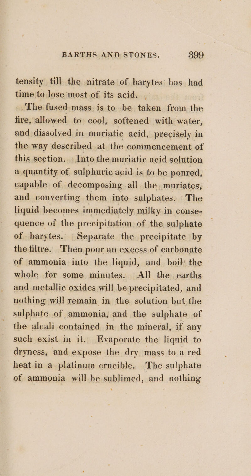 tensity till the nitrate of barytes has had time to lose most of its acid. . _.The fused mass is to be taken from the fire, allowed to cool, softened with water, and dissolved in muriatic acid, precisely in the way described at the commencement of this section. — Into the muriatic acid solution a quantity of sulphuric acid is to be poured, capable of decomposing all the muriates, and converting them into sulphates. The liquid becomes immediately milky in conse- quence of the precipitation of the sulphate of barytes. Separate the precipitate by the filtre. Then pour an excess of carbonate of ammonia into the liquid, and boil’ the whole for some minutes. All the earths and metallic oxides will be precipitated, and nothing will remain in the solution but the sulphate. of ammonia, and the sulphate of the alcali contained in the mineral, if any such exist in it. Evaporate the liquid to dryness, and expose the dry mass to a red heat in a platinum crucible. The sulphate of ammonia will be sublimed, and nothing