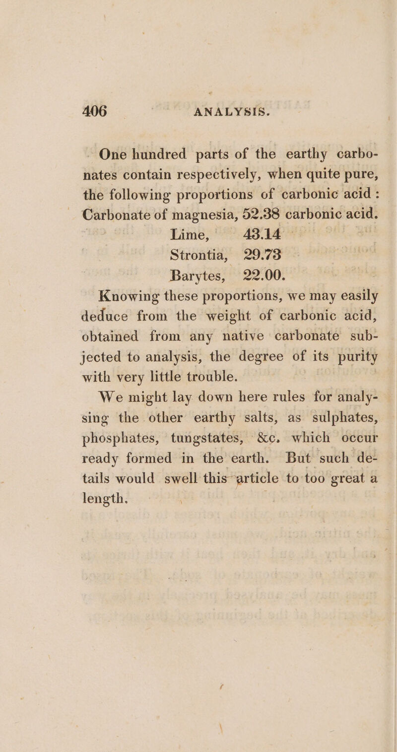 A06 } ANALYSIS. - One hundred parts of the earthy carbo- nates contain respectively, when quite pure, the following proportions of carbonic acid : Carbonate of magnesia, 52.38 carbonic acid. | Lime, 43.14 Strontia, 29.73 Barytes, 22.00. Knowing these proportions, we may easily deduce from the weight of carbonic acid, obtained from any native carbonate sub- jected to analysis, the degree of its purity with very little trouble. We might lay down here rules for analy- sing the other earthy salts, as sulphates, phosphates, tungstates, “&amp;e. which occur ready formed in the’ earth. But such de- tails would swell this article to too great a length. ae SE