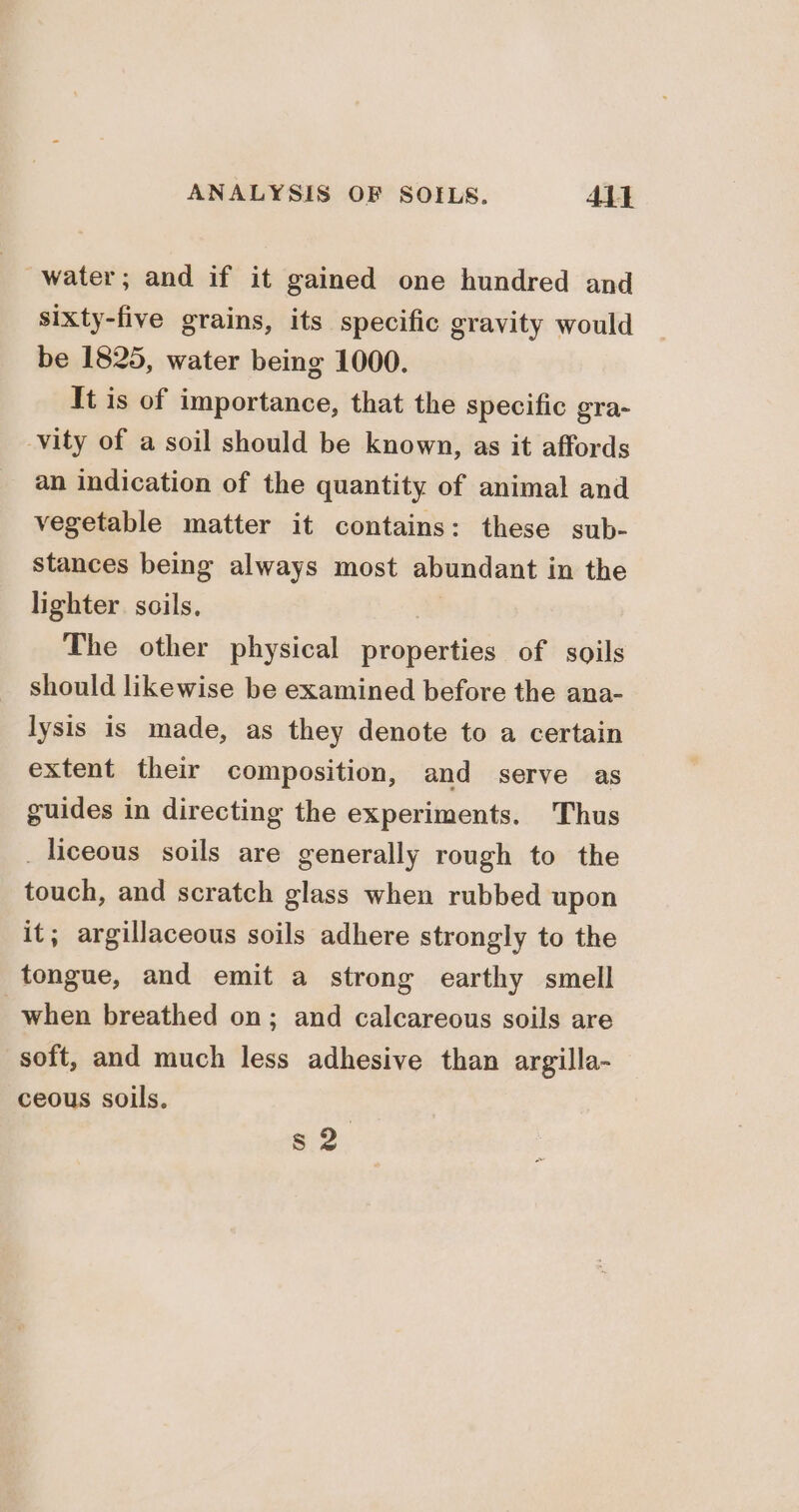 water; and if it gained one hundred and sixty-five grains, its specific gravity would be 1825, water being 1000. It is of importance, that the specific gra- vity of a soil should be known, as it affords an indication of the quantity of animal and vegetable matter it contains: these sub- stances being always most abundant in the lighter. soils, The other physical properties of soils should likewise be examined before the ana- lysis is made, as they denote to a certain extent their composition, and serve as guides in directing the experiments. Thus _liceous soils are generally rough to the touch, and scratch glass when rubbed upon it; argillaceous soils adhere strongly to the tongue, and emit a strong earthy smell when breathed on; and calcareous soils are soft, and much less adhesive than argilla- ceous soils. s2