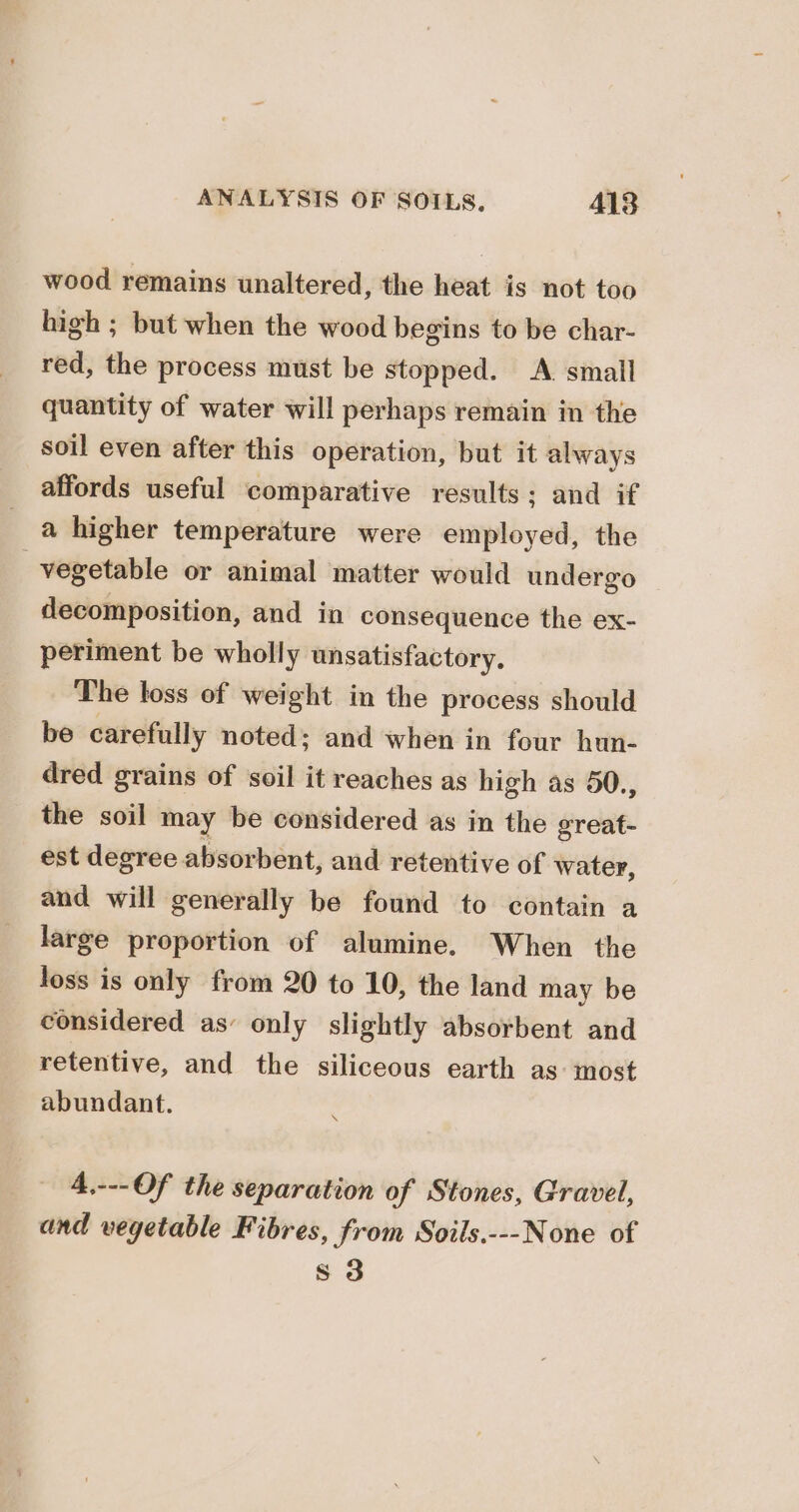 wood remains unaltered, the heat is not too high ; but when the wood begins to be char- red, the process must be stopped. A. small quantity of water will perhaps remain in the soil even after this operation, but it always affords useful comparative results; and if a higher temperature were employed, the vegetable or animal matter would undergo decomposition, and in consequence the ex- periment be wholly unsatisfactory. The toss of weight in the process should be carefully noted; and when in four hun- dred grains of soil it reaches as high as 50., the soil may be considered as in the great- est degree absorbent, and retentive of water, and will generally be found to contain a large proportion of alumine. When the loss is only from 20 to 10, the land may be considered as’ only slightly absorbent and retentive, and the siliceous earth as: most abundant. 4,---Of the separation of Stones, Gravel, and vegetable Fibres, from Soils.---None of s 3