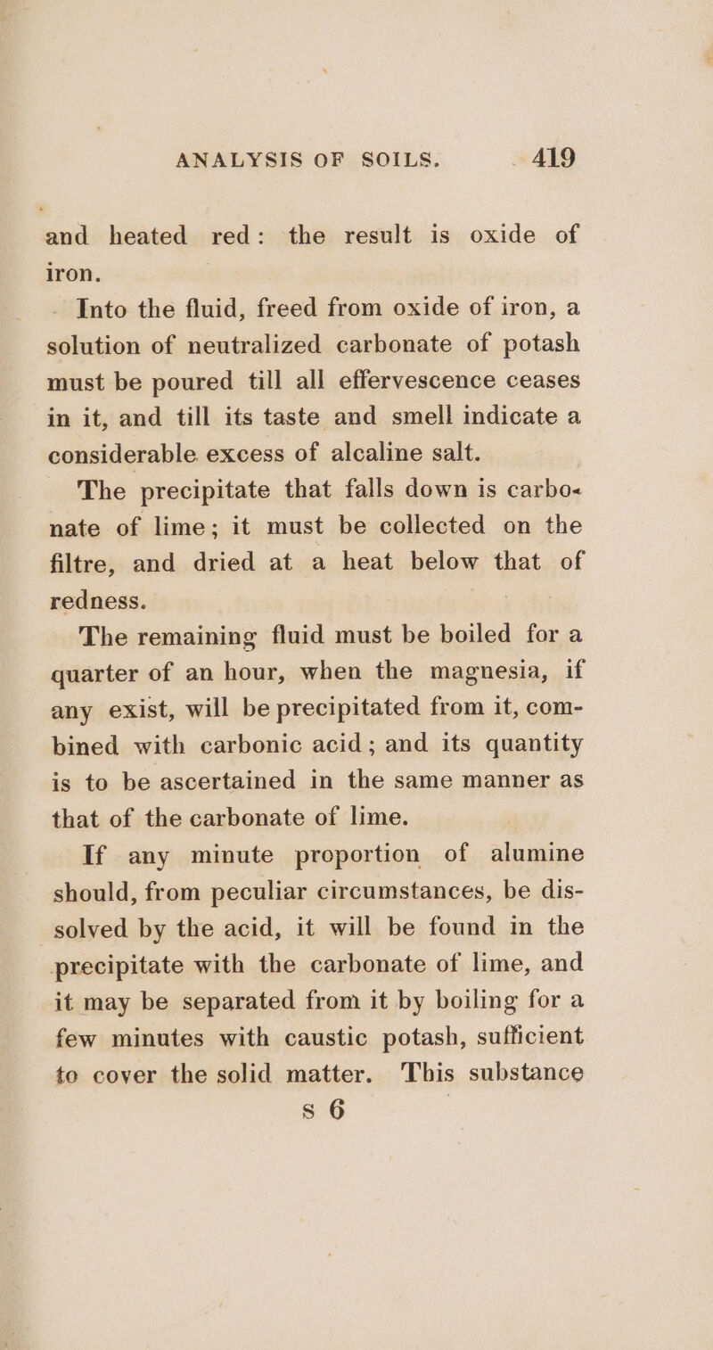 and heated red: the result is oxide of iron. | - Into the fluid, freed from oxide of iron, a solution of neutralized carbonate of potash must be poured till all effervescence ceases in it, and till its taste and smell indicate a considerable excess of alcaline salt. The precipitate that falls down is carbo nate of lime; it must be collected on the filtre, and dried at a heat below that of redness. : The remaining fluid must be boiled for a quarter of an hour, when the magnesia, if any exist, will be precipitated from it, com- bined with carbonic acid; and its quantity is to be ascertained in the same manner as that of the carbonate of lime. If any minute proportion of alumine should, from peculiar circumstances, be dis- solved by the acid, it will be found in the precipitate with the carbonate of lime, and it may be separated from it by boiling for a few minutes with caustic potash, sufficient to cover the solid matter. This substance s 6