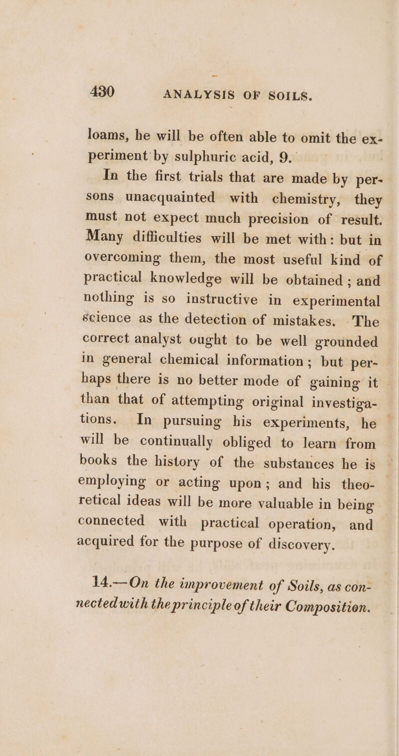 loams, he will be often able to omit the ex- periment by sulphuric acid, 9. In the first trials that are made by per- sons unacquainted with chemistry, they must not expect much precision of result. Many difficulties will be met with: but ‘in overcoming them, the most useful kind of practical knowledge will be obtained ; and nothing is so instructive in experimental science as the detection of mistakes. The correct analyst ought to be well grounded in general chemical information; but per- haps there is no better mode of gaining it than that of attempting original investiga- tions. In pursuing his experiments, he — will be continually obliged to learn from books the history of the substances he is employing or acting upon; and his theo- retical ideas will be more valuable in being connected with practical operation, and acquired for the purpose of discovery. 14.—On the unprovement of Soils, as con- nected with the principle of their Composition.