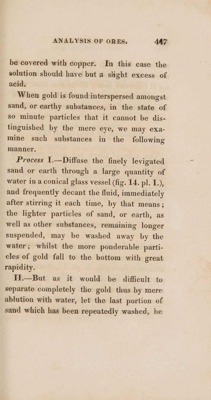 be covered with copper. In this case the solution should have but a slight excess of acid. When gold is found: interspersed amongst sand, or earthy substances, in the state of so minute particles that it cannot be dis- tinguished by the mere eye, we may exa- mine such substances in the following manner. _ Process 1.—Diffuse the finely levigated sand or earth through a large quantity of water in a conical glass vessel (fig. 14, pl. 1.), and frequently decant the fluid, immediately after stirring it each time, by that means; the lighter particles of sand, or earth, as well as other substances, remaining longer suspended, may be washed away by the water; whilst the more ponderable parti- cles of gold fall to the bottom with great rapidity. II.—But as it would be difficult to separate completely the gold thus by mere ablution with water, let the last portion of sand which has been repeatedly washed, be