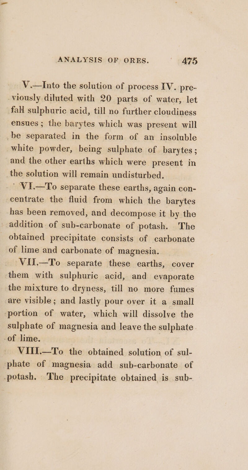 V.—Into the solution of process IV. pre- viously diluted with 20 parts of water, let fall sulphuric acid, till no further cloudiness ensues ; the barytes which was present will be separated in the form of an insoluble white powder, being sulphate of barytes ; and the other earths which were present in the solution will remain undisturbed. ' ‘VI.—To separate these earths, again con- centrate the fluid from which the barytes has been removed, and decompose it by the addition of sub-carbonate of potash. The obtained precipitate consists of carbonate of lime and carbonate of magnesia. VII.—To separate these earths, cover them with sulphuric acid, and evaporate the mixture to dryness, till no more fumes are visible; and lastly pour over it a small ‘portion of water, which will dissolve the sulphate of magnesia and leave the sulphate of lime. VIII.—To the obtained solution of sul- phate of magnesia add sub-carbonate of potash. The precipitate obtained is sub-