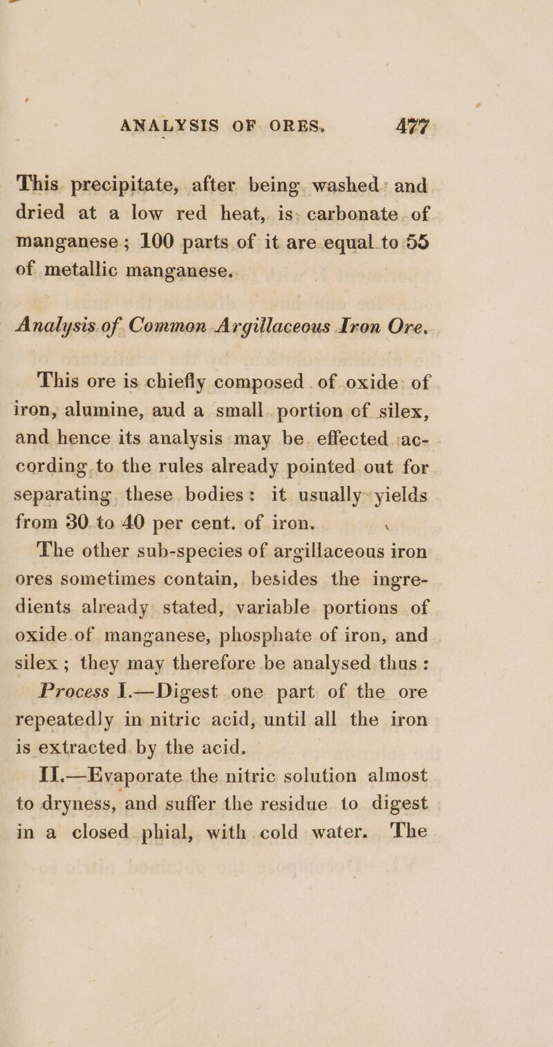 This. precipitate, after being. washed: and dried at a low red _ heat, is: carbonate. of manganese; 100 parts of it are equal to 55 of metallic manganese. _ Analysis.of Common Argillaceous Iron Ore. This ore is chiefly composed . of oxide: of iron, alumine, aud a small. portion of silex, and hence its analysis may be. effected :ac- . cording to the rules already pointed out for separating these bodies: it usually~yields from 30. to 40 per cent. of iron. . The other sub-species of argillaceous iron ores sometimes contain, besides the ingre- dients already stated, variable portions of oxide.of manganese, phosphate of iron, and silex ; they may therefore be analysed thus: Process 1.—Digest one part of the ore repeatedly in nitric acid, until all the iron is extracted by the acid. IJ.—Evaporate the nitric solution almost to dryness, and suffer the residue to digest in a closed phial, with cold water. ‘The