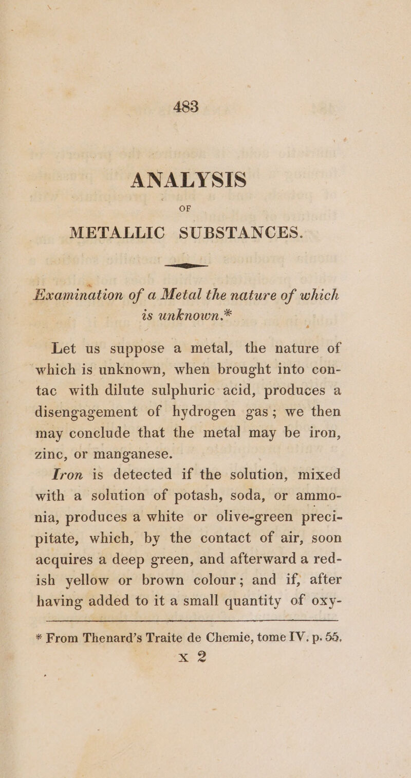 ANALYSIS OF METALLIC SUBSTANCES. = Examination of a Metal the nature of which is unknown.* Let us suppose a metal, the nature of which is unknown, when brought into con- tac with dilute sulphuric acid, produces a disengagement of hydrogen gas; we then may conclude that the metal may be iron, zinc, or manganese. Iron is detected if the solution, mixed with a solution of potash, soda, or ammo- nia, produces a white or olive-green preci- pitate, which, by the contact of air, soon acquires a deep green, and afterward a red- ish yellow or brown colour; and if, after having added to it a small quantity of oxy- * From Thenard’s Traite de Chemie, tome IV. p. 55, x 2